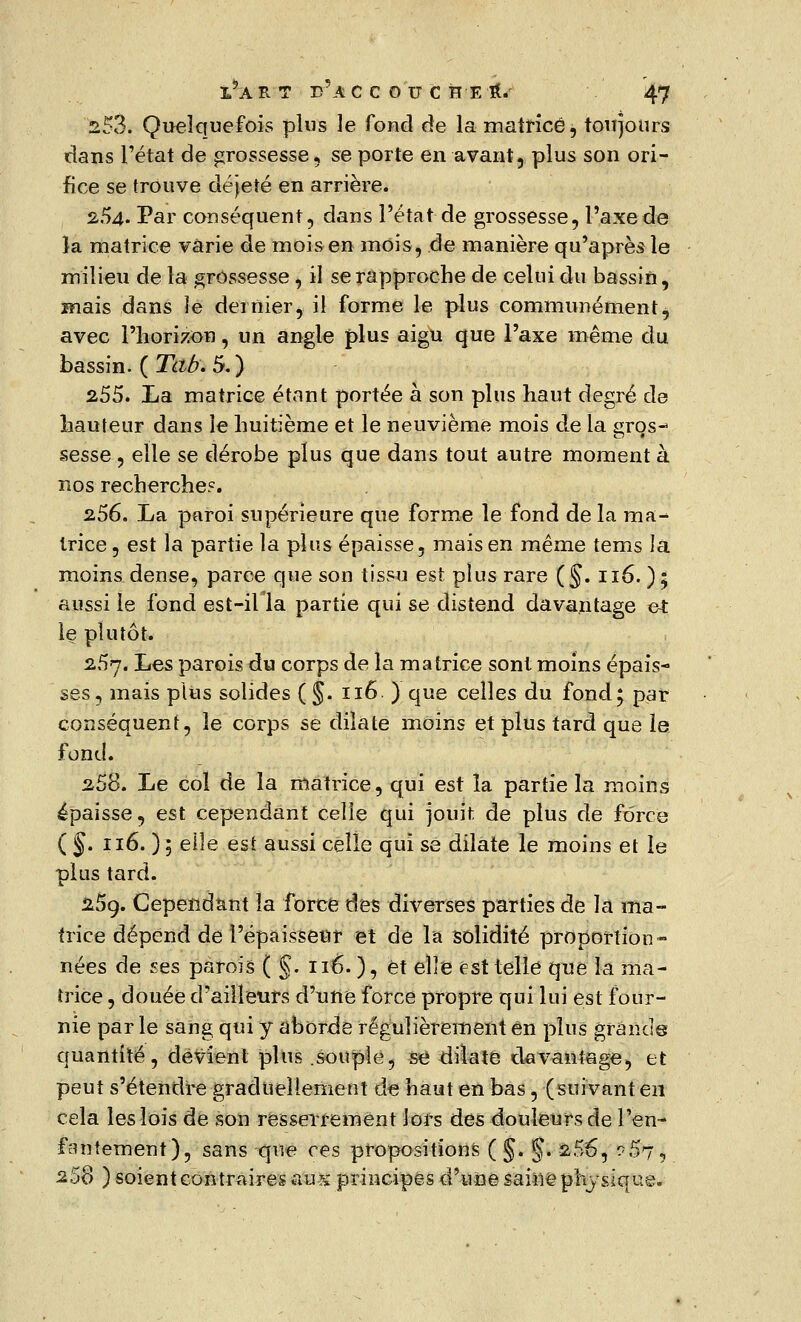 253. Quelquefois plus le fond de la matrice, toujours dans l'état de grossesse, se porte en avant, plus son ori- fice se trouve déjeté en arrière. 254- Par conséquent, dans l'état de grossesse, l'axe de la matrice varie de mois en mois, de manière qu'après le milieu de la grossesse , il se rapproche de celui du bassin, mais dans le dernier, il forme le plus communément ^ avec l'horizon, un angle plus aigu que l'axe même du bassin. ( Tab. 5.) 255. La matrice étant portée à son plus haut degré de hauteur dans le huitième et le neuvième mois de la gros- sesse , elle se dérobe plus que dans tout autre moment à nos recherche?. 256. La paroi supérieure que forme le fond de la ma- trice , est la partie la plus épaisse, mais en même tems la moins dense, parce que son tissu est plus rare (§. 116. ); aussi le fond est-iHa partie qui se distend davantage et le plutôt. 257. Les parois du corps de la matrice sont moins épais- ses, mais plus solides (§. 116 ) que celles du fond; par conséquent, le corps se dilate moins et plus tard que le fond. 258. Le col de la matrice, qui est îa partie la moins épaisse, est cependant celle qui jouit, de plus de force ( §. 116. ) 5 elle est aussi celle qui se dilate le moins et le plus tard. 25ç. Cependant la force des diverses parties de la ma- trice dépend de l'épaisseur et de la solidité proportion- nées de ses parois ( §. né. ), et elle est telle qne îa ma- trice , douée d'ailleurs d'une force propre qui lui est four- nie par le sang qui y aborde régulièrement en plus grande quantité, devient plus .souple, se dilate davantage, et peut s'étendre graduellement de haut en bas, (suivant en cela les lois de son resserrement lors des douleurs de l'en- fantement), sans que ces propositions ( §. §. 256, 0'Çfy'j 258 ) soient contraires aus principes d'une saine physique.