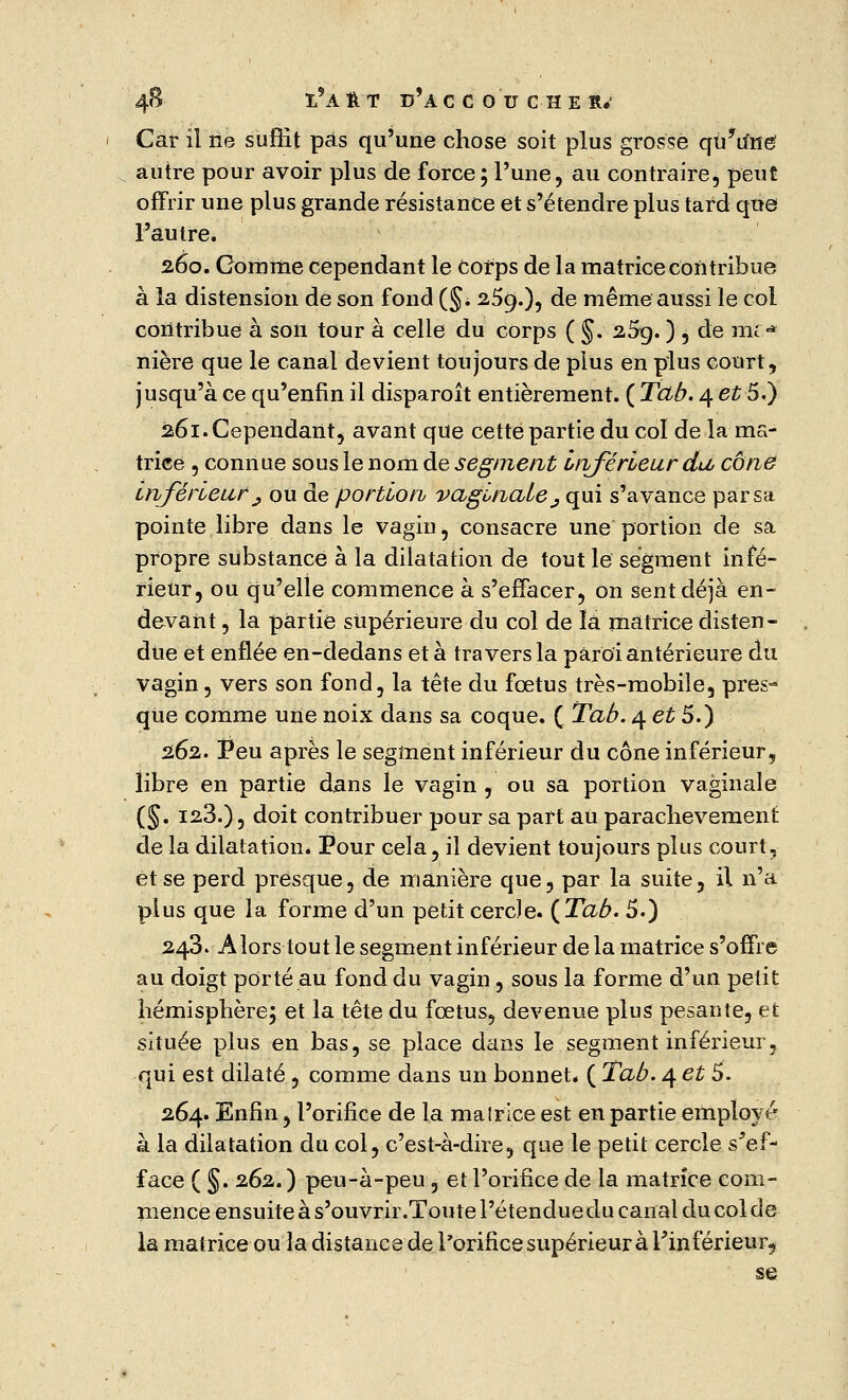 4B !*A ft t d'à ccou c h e r* Car il ne suffit pas qu'une chose soit plus grosse qu'dné autre pour avoir plus de force ; l'une, au contraire, peut offrir une plus grande résistance et s'étendre plus tard que l'autre. 260. Gomme cependant le Corps de la matrice contribue à la distension de son fond (§. 2.5g.), de même aussi le col contribue à son tour à celle du corps ( §. 2,5g. ), de mr* nière que le canal devient toujours de plus en plus court, jusqu'à ce qu'enfin il disparoît entièrement. ( Tab. 4 et 5.) 261. Cependant, avant que cette partie du col de la ma- trice , connue sous le nom de segment Inférieur du, cône inférieur ; ou de portion vaginale _, qui s'avance par sa pointe libre dans le vagin, consacre une portion de sa propre substance à la dilatation de tout le segment infé- rieur, ou qu'elle commence à s'effacer, on sent déjà en- devant , la partie supérieure du col de la matrice disten- due et enflée en-dedans et à travers la paroi antérieure au. vagin, vers son fond, la tête du fœtus très-mobile, pres^ que comme une noix dans sa coque. ( Tab. 4 et 5.) 262. Peu après le segment inférieur du cône inférieur, libre en partie dans le vagin , ou sa portion vaginale (§. 128.), doit contribuer pour sa part au parachèvement de la dilatation. Pour cela, il devient toujours plus court, et se perd presque, de manière que, par la suite, il n'a plus que la forme d'un petit cercle. (Tab. 5.) 243. Alors tout le segment inférieur de la matrice s'offre au doigt porté au fond du vagin , sous la forme d'un petit hémisphère; et la tête du fœtus, devenue plus pesante, et située plus en bas, se place dans le segment inférieur, qui est dilaté, comme dans un bonnet. ( Tab. 4 et 5. 264. Enfin, l'orifice de la malrice est en partie employé à la dilatation du col, c'est-à-dire, que le petit cercle s5ef- face ( §. 262.) peu-à-peu, et l'orifice de la matrice com- mence ensuite à s'ouvrir.Toute l'étendue du canal du col de la matrice ou la distance de l'orifice supérieur à Fin férieur, se