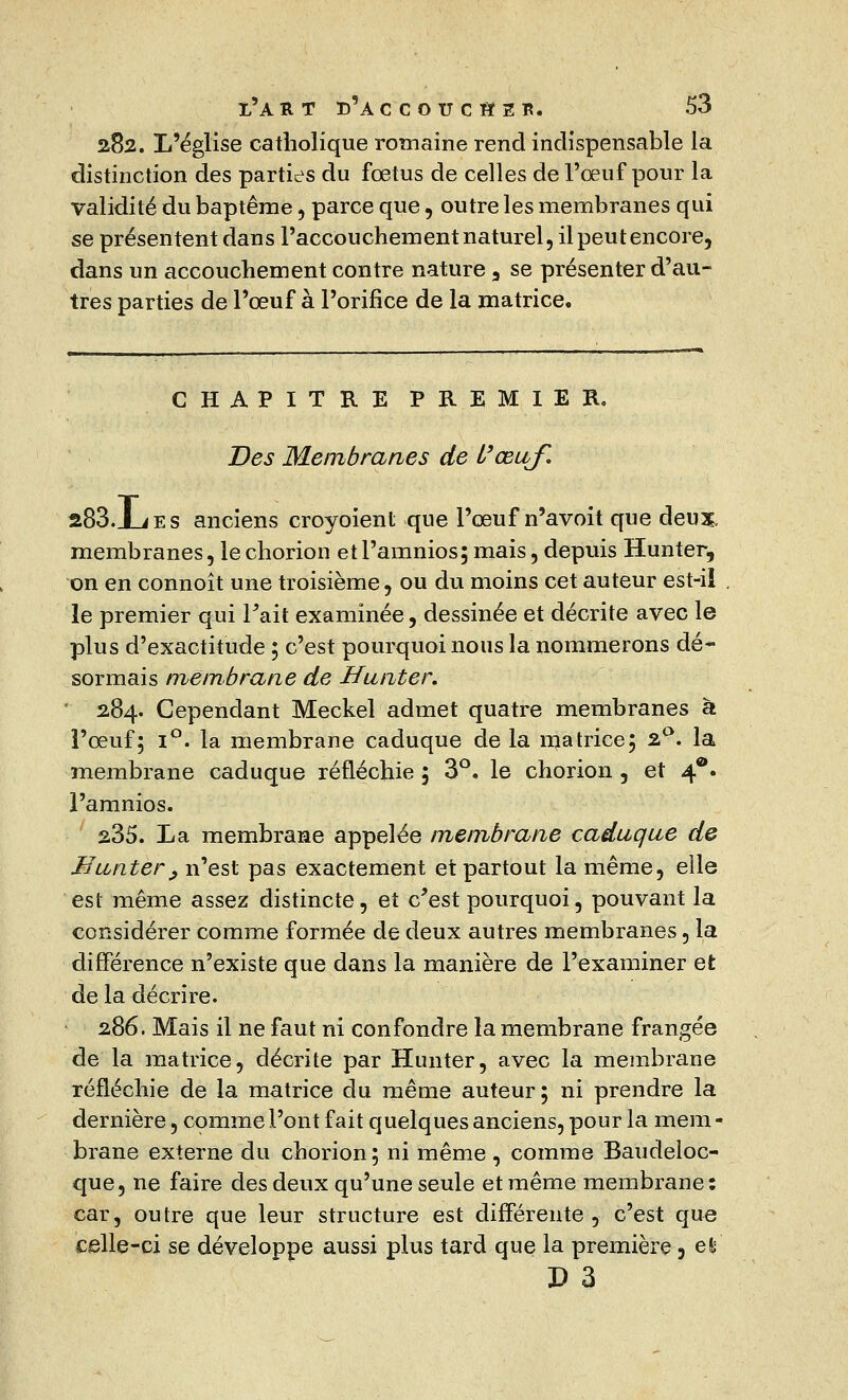 282. L'église catholique romaine rend indispensable la distinction des parties du fœtus de celles de l'œuf pour la validité du baptême, parce que, outre les membranes qui se présentent dans l'accouchement naturel, il peut encore, dans un accouchement contre nature 3 se présenter d'au- tres parties de l'œuf à l'orifice de la matrice. CHAPITRE PREMIER. Des Membranes de l'œuf. 283.1_iES anciens croyoient que l'œuf n'avoit que deux, membranes, lechorion etl'amnios; mais, depuis Hunter, on en connoît une troisième, ou du moins cet auteur est-il le premier qui Tait examinée, dessinée et décrite avec le plus d'exactitude ; c'est pourquoi nous la nommerons dé- sormais membrane de Hunter. 284. Cependant Meckel admet quatre membranes à l'œuf; i°. la membrane caduque de la matrice; 2°. la membrane caduque réfléchie 5 3°, le chorion , et 4®. l'amnios. 235. La membrane appelée membrane caduque de Bunter y n'est pas exactement et partout la même, elle est même assez distincte, et c'est pourquoi, pouvant la considérer comme formée de deux autres membranes, la différence n'existe que dans la manière de l'examiner et de la décrire. 286. Mais il ne faut ni confondre la membrane frangée de la matrice, décrite par Hunter, avec la membrane réfléchie de la matrice du même auteur; ni prendre la dernière, comme l'ont fait quelques anciens, pour la mem - brane externe du chorion; ni même, comme Baudeloc- que, ne faire des deux qu'une seule et même membrane: car, outre que leur structure est différente, c'est que celle-ci se développe aussi plus tard que la première 3 et D 3