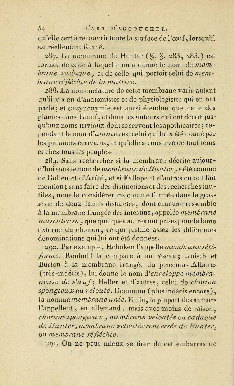 qu'elle sert à recouvrir toute la surface de l'œuf, lorsqu'il est réellement formé. 287. La membrane de Hun ter (§. §. 283, 285.) est formée de celle à laquelle on a donné le nom de mem- brane caduque _, et de celle qui portoit celui de mem* brane réfléchie de La matrice. 288. La nomenclature de cette membrane varie autant qu'il y a eu d'anatomistes et de physiologistes qui en ont parlé; et sa synonymie est aussi étendue que celle des plantes dans Linné, et dans les auteurs qui ont décrit jus- qu'aux noms triviaux dont se servent les apothicaires; ce- pendant le nom d'amnios est celui qui lui a été donné par les premiers écrivains, et qu'elle a conservé de tout tems et chez tous les peuples. 289. Sans rechercher si la membrane décrite aujour- d'hui sous le nom de membrane de Hanter s a été connue de Galien et d'Arété, et si Fallope et d'autres en ont fait mention ; sans faire des distinctions et des recherches inu- tiles, nous la considérerons comme formée dans la gros- sesse de deux lames distinctes, dont chacune ressemble à la membrane frangée des intestins, appelée membrane musculeuse j, que quelques autres ont prises pour lalame externe du chorion, ce qui justifie assez les différentes dénominations qui lui ont été données. 290. Par exemple, Hoboken l'appelle membrane réti- forme. Rouhold. la compare à un réseau ; ttuisch et Burton à la membrane frangée du placenta. Albinus (très-indécis), lui donne le nom & enveloppe membra- neuse de L'œtjfî Haller et d'autres, celui de chorion spongieux ou velouté. Denmann (plus indécis encore), la nomme membrane unie. Enfin, la plupart des auteurs l'appellent, en allemand, mais avec moins de raison, chorion spongieux _, membrane veloutée ou caduque de Hunt er j membrane veloutée renversée de H unter j, pu membrane réjléchie. 291. On ne peut mieux se tirer de cet embarras de