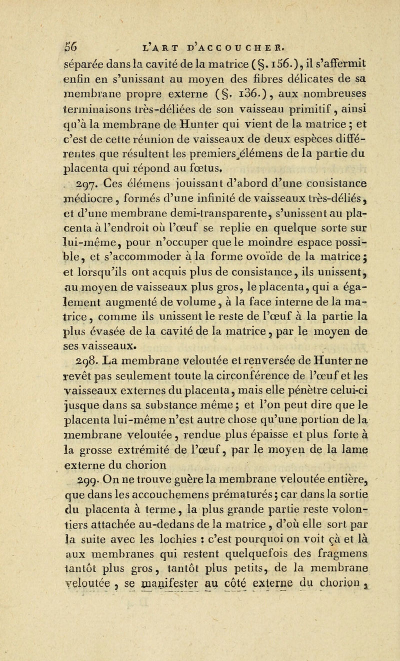 £6 l'art d'accoucher. séparée dans la cavité de la matrice (§. i56.)5 il s'affermit enfin en s'unissant au moyen des fibres délicates de sa membrane propre externe (§, i36.)5 aux nombreuses terminaisons très-déliées de son vaisseau primitif, ainsi qu'à la membrane de Hunter qui vient de la matrice ; et c'est de cette réunion de vaisseaux de deux espèces diffé- rentes que résultent les premiers^élémens de la partie du placenta qui répond au fœtus, 2.97. Ces élémens jouissant d'abord d'une consistance médiocre, formés d'une infinité de vaisseaux très-déliés, et d'une membrane demi-transparente, s'unissent au pla- centa à l'endroit où l'oeuf se replie en quelque sorte sur lui-même, pour n'occuper que le moindre espace possi- ble, et s'accommoder à la forme ovoïde de la matrice 5 et lorsqu'ils ont acquis plus de consistance, ils unissent, au moyen de vaisseaux plus gros, le placenta, qui a éga- lement augmenté de volume, à la face interne de la ma- trice , comme ils unissent le reste de l'œuf à la partie la plus évasée de la cavité de la matrice , par le moyen de ses vaisseaux. 2.98. La membrane veloutée et renversée de Hunter ne revêt pas seulement toute la circonférence de l'œuf et les vaisseaux externes du placenta, mais elle pénètre celui-ci jusque dans sa substance même ; et l'on peut dire que le placenta lui-même n'est autre chose qu'une portion de la membrane veloutée , rendue plus épaisse et plus forte à la grosse extrémité de l'œuf, par le moyen de la lame externe du chorion 29g. On ne trouve guère la membrane veloutée entière, que dans les accouchemens prématurés; car dans la sortie du placenta à terme, la plus grande partie reste volon- tiers attachée au-dedans de la matrice , d'où elle sort par la suite avec les lochies : c'est pourquoi on voit çà et là aux membranes qui restent quelquefois des fragmens tantôt plus gros, tantôt plus petits, de la membrane veloutée , se manifester au côté externe du chorion ,