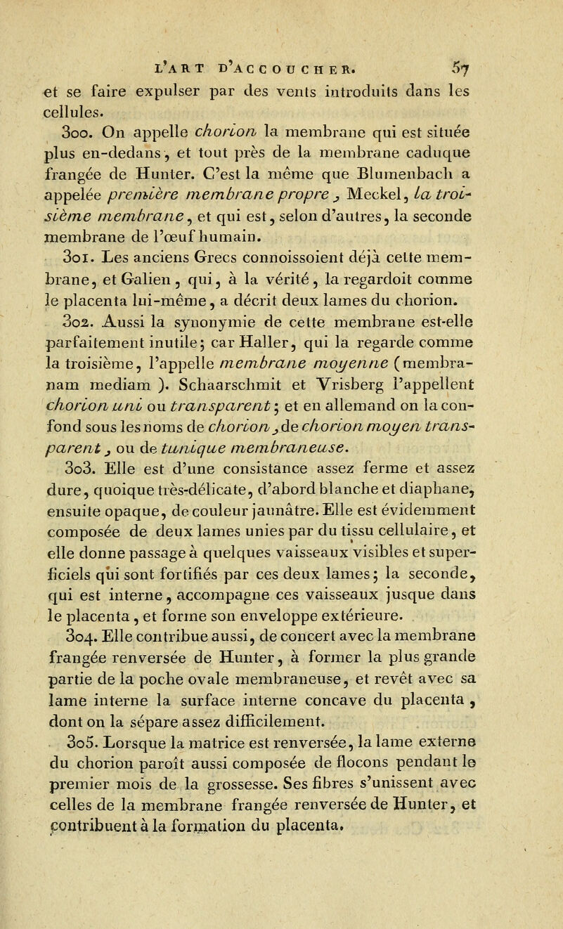 et se faire expulser par des vents introduits dans les cellules. 3oo. On appelle chorlon la membrane qui est située plus en-dedans, et tout près de la membrane caduque frangée de Hunter. C'est la même que Blumenbach a appelée première membrane propre ^ Meckel, La troi- sième membrane, et qui est , selon d'autres, la seconde membrane de l'œuf humain. 3oi. Les anciens Grecs connoissoient déjà cette mem- brane, et Galien 5 qui, à la vérité, la regardoit comme le placenta lui-même, a décrit deux lames du chorion. 302. Aussi la synonymie de cette membrane est-elle parfaitement inutile; carHaller, qui la regarde comme la troisième, l'appelle membrane moyenne (membra- nam mediam ). Schaarschmit et Vrisberg l'appellent chorlon uni ou transparent ; et en allemand on la con- fond sous les noms de chorlon ^ de chorlon moyen trans- parent ^oude tunique membraneuse. 303. Elle est d'une consistance assez ferme et assez dure, quoique très-délicate, d'abord blanche et diaphane, ensuite opaque, de couleur jaunâtre. Elle est évidemment composée de deux lames unies par du tissu cellulaire, et elle donne passage à quelques vaisseaux visibles et super- ficiels qui sont fortifiés par ces deux lames; la seconde, qui est interne, accompagne ces vaisseaux jusque dans le placenta , et forme son enveloppe extérieure. 304. Elle contribue aussi, de concert avec la membrane frangée renversée de Hunter, à former la plus grande partie de la poche ovale membraneuse, et revêt avec sa lame interne la surface interne concave du placenta , dont on la sépare assez difficilement. 305. Lorsque la matrice est renversée, la lame externe du chorion paroît aussi composée de flocons pendant le premier mois de la grossesse. Ses fibres s'unissent avec celles de la membrane frangée renversée de Hunter, et contribuent à la formation du placenta,