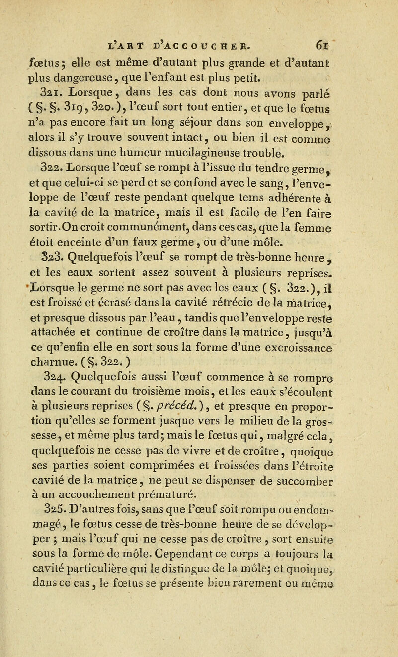 fœtus; elle est même d'autant plus grande et d'autant plus dangereuse , que l'enfant est plus petit. 3ai. Lorsque, dans les cas dont nous avons parlé ( §. §. 319, 32o.), l'œuf sort tout entier, et que le fœtus n'a pas encore fait un long séjour dans son enveloppe, alors il s'y trouve souvent intact, ou bien il est comme dissous dans une humeur mucilagineuse trouble. 322. Lorsque l'œuf se rompt à l'issue du tendre germe, et que celui-ci se perd et se confond avec le sang, l'enve- loppe de l'œuf reste pendant quelque tems adhérente à la cavité de la matrice, mais il est facile de l'en faire sortir.On croit communément, dans ces cas, que la femme étoit enceinte d'un faux germe, ou d'une môle. 323. Quelquefois l'œuf se rompt de très-bonne heure , et les eaux sortent assez souvent à plusieurs reprises. ■Lorsque le germe ne sort pas avec les eaux ( §. 322.), il est froissé et écrasé dans la cavité rétrécie de la matrice, et presque dissous par l'eau , tandis que l'enveloppe reste attachée et continue de croître dans la matrice, jusqu'à ce qu'enfin elle en sort sous la forme d'une excroissance charnue. (§. 322. ) 324. Quelquefois aussi l'œuf commence à se rompre dans le courant du troisième mois, et les eaux s'écoulent à plusieurs reprises ( §. précéd. ), et presque en propor- tion qu'elles se forment jusque vers le milieu de la gros- sesse, et même plus tard; mais le fœtus qui, malgré cela, quelquefois ne cesse pas de vivre et de croître, quoique ses parties soient comprimées et froissées dans l'étroite cavité de la matrice, ne peut se dispenser de succomber à un accouchement prématuré. 325. D'autres fois, sans que l'œuf soit rompu ou endom- magé, le fœtus cesse de très-bonne heure de se dévelop- per ; mais l'œuf qui ne cesse pas de croître , sort ensuiie sous la forme de môle. Cependant ce corps a toujours la cavité particulière qui le distingue de la môle; et quoique, dans ce cas, le fœtus se présente bien rarement ou même