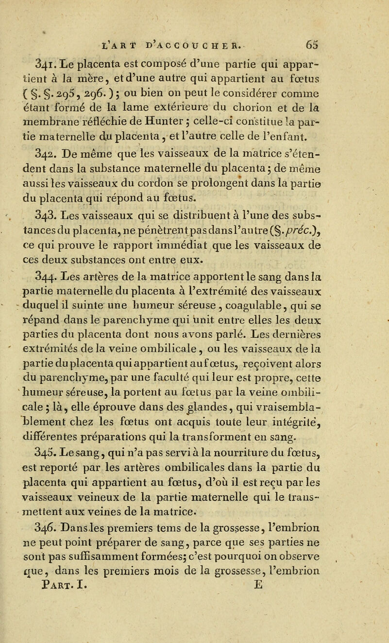 341. Le placenta est composé d'une partie qui appar- tient à la mère, et d'une autre qui appartient au fœtus ( §. §. 295, 296. ) ; ou bien on peut le considérer comme étant formé de la lame extérieure du chorion et de la membrane réfléchie de Hunter 5 celle-ci constitue la par- tie maternelle du placenta , et l'autre celle de l'enfant. 342. De même que les vaisseaux de la matrice s'éten- dent dans la substance maternelle du placenta; de même aussi les vaisseaux du cordon se prolongent dans la parti© du placenta qui répond au fœtus. 343. Les vaisseaux qui se distribuent à l'une des subs- tances du placenta, ne pénètrent pas dans l'autre (§./?réc), ce qui prouve le rapport immédiat que les vaisseaux de ces deux substances ont entre eux. 344. Les artères de la matrice apportent le sang dans la partie maternelle du placenta à l'extrémité des vaisseaux : duquel il suinte une humeur séreuse , coagulable, qui se répand dans le parenchyme qui unit entre elles les deux parties du placenta dont nous avons parlé. Les dernières extrémités de la veine ombilicale , ou les vaisseaux de la partie du placenta qui appartient auf œtus, reçoivent alors du parenchyme, par une faculté qui leur est propre, cette humeur séreuse, la portent au fœtus par la veine ombili- cale ; là, elle éprouve dans des glandes, qui vraisembla- blement chez les fœtus ont acquis toute leur intégrité, différentes préparations qui la transforment en sang. 345. Le sang, qui n'a pas servi à la nourriture du fœtus, est reporté par les artères ombilicales dans la partie du placenta qui appartient au fœtus, d'où il est reçu par les vaisseaux veineux de la partie maternelle qui le trans- mettent aux veines de la matrice. 346. Dans.les premiers tems de la grossesse, l'embrion ne peut point préparer de sang, parce que ses parties ne sont pas suffisamment formées; c'est pourquoi on observe que, dans les premiers mois de la grossesse, l'embrion Part.I. E