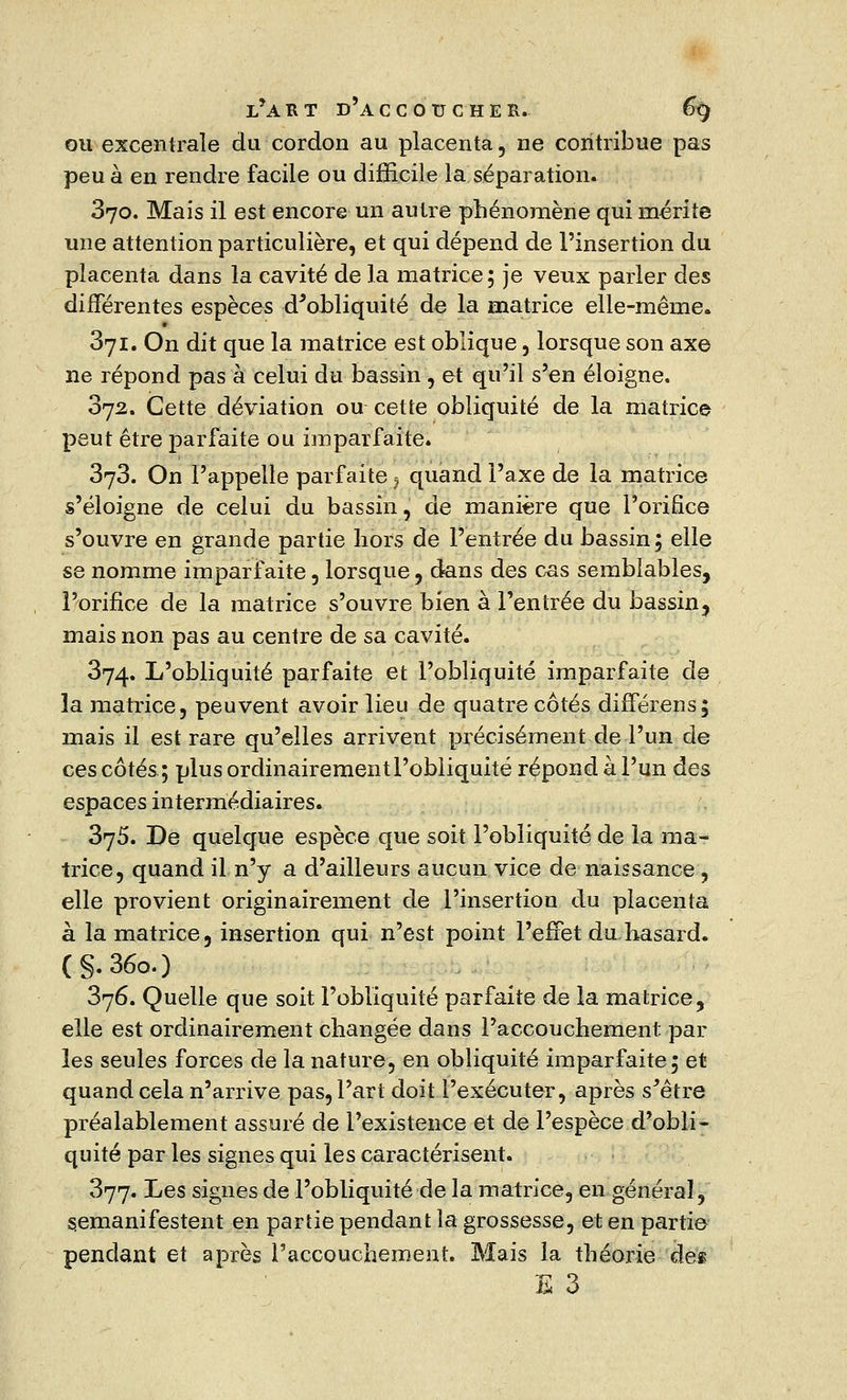 ou excentrale du cordon au placenta , ne contribue pas peu à en rendre facile ou difficile la séparation. 370. Mais il est encore un autre phénomène qui mérite une attention particulière, et qui dépend de l'insertion du placenta dans la cavité de la matrice 5 je veux parler des différentes espèces d'obliquité de la matrice elle-même. 371. On dit que la matrice est oblique, lorsque son axe ne répond pas à celui du bassin , et qu'il s'en éloigne. 372. Cette déviation ou cette obliquité de la matrice peut être parfaite ou imparfaite. 373. On l'appelle parfaite ? quand l'axe de la matrice s'éloigne de celui du bassin, de manière que l'orifice s'ouvre en grande partie hors de l'entrée du bassin; elle se nomme imparfaite , lorsque, dans des cas semblables, l'orifice de la matrice s'ouvre bien à l'entrée du bassin, mais non pas au centre de sa cavité. 374. L'obliquité parfaite et l'obliquité imparfaite de la matrice, peuvent avoir lieu de quatre côtés difîerens; mais il est rare qu'elles arrivent précisément de l'un de ces côtés; plus ordinairementl'obliquité répond à l'un des espaces intermédiaires. 375. De quelque espèce que soit l'obliquité de la ma- trice, quand il n'y a d'ailleurs aucun vice de naissance, elle provient originairement de l'insertion du placenta à la matrice, insertion qui n'est point l'effet du hasard. (§.36o.) 376. Quelle que soit l'obliquité parfaite de la matrice, elle est ordinairement changée dans l'accouchement par les seules forces de la nature, en obliquité imparfaite; et quand cela n'arrive pas, l'art doit l'exécuter, après s'être préalablement assuré de l'existence et de l'espèce d'obli- quité par les signes qui les caractérisent. 377. Les signes de l'obliquité de la matrice, en général, semanifestent en partie pendant la grossesse, et en partie pendant et après l'accouchement. Mais la théorie des ES 3