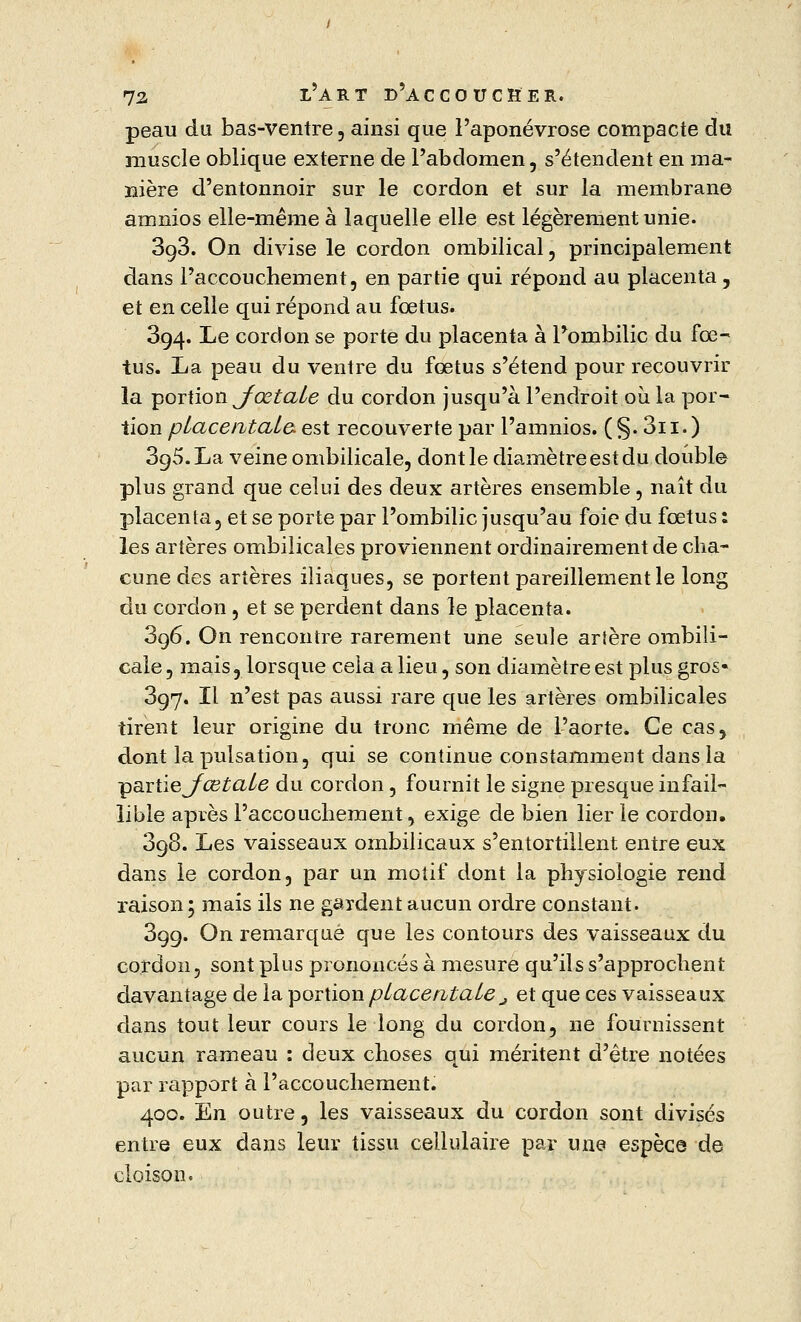 peau du bas-ventre , ainsi que l'aponévrose compacte du muscle oblique externe de l'abdomen, s'étendent en ma- nière d'entonnoir sur le cordon et sur la membrane arnnios elle-même à laquelle elle est légèrement unie. 3g3. On divise le cordon ombilical, principalement dans l'accouchement, en partie qui répond au placenta, et en celle qui répond au fœtus. 394. Le cordon se porte du placenta à l'ombilic du fœ- tus. La peau du ventre du fœtus s'étend pour recouvrir la portion JœtaLe du cordon jusqu'à l'endroit où la por- tion placentata est recouverte par l'amnios. (§. 3n.) 3g5.La veine ombilicale, dont le diamètre est du double plus grand que celui des deux artères ensemble, naît du placenta, et se porte par l'ombilic jusqu'au foie du fœtus : les artères ombilicales proviennent ordinairement de cha- cune des artères iliaques, se portent pareillement le long du cordon , et se perdent dans le placenta. 396. On rencontre rarement une seule artère ombili- cale , mais, lorsque cela a lieu, son diamètre est plus gros« 397. Il n'est pas aussi rare que les artères ombilicales tirent leur origine du tronc même de l'aorte. Ce cas, dont la pulsation, qui se continue constamment dans la •çaxtïeJœtaLe du cordon, fournit le signe presque infail- lible après l'accouchement, exige de bien lier le cordon. 398. Les vaisseaux ombilicaux s'entortillent entre eux dans le cordon, par un motif dont la physiologie rend raison; mais ils ne gardent aucun ordre constant. 399. On remarqué que les contours des vaisseaux du cordon, sont plus prononcés à mesure qu'ils s'approchent davantage de la portion pLacentale j et que ces vaisseaux dans tout leur cours le long du cordon, ne fournissent aucun rameau : deux choses qui méritent d'être notées par rapport a l'accouchement. 400. En outre, les vaisseaux du cordon sont divisés entre eux dans leur tissu cellulaire par une espèce de cloison.