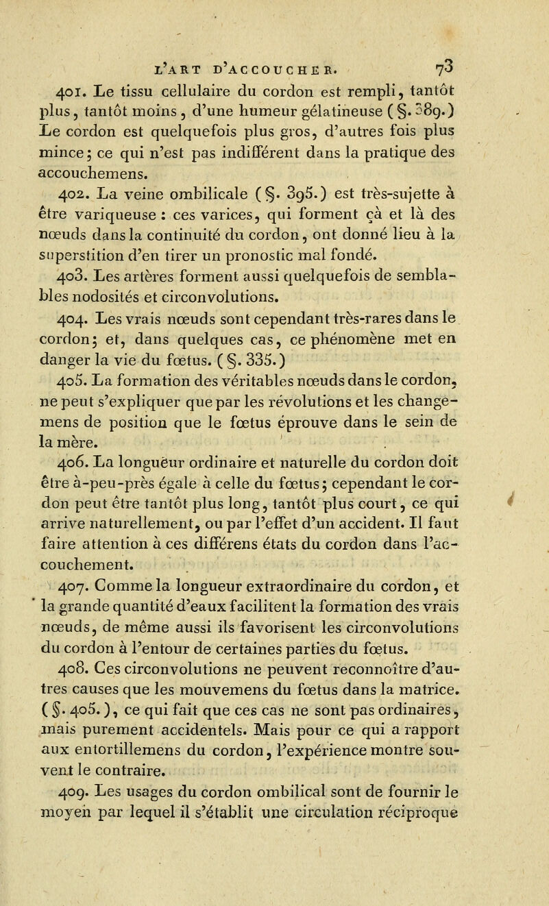 401. Le tissu cellulaire du cordon est rempli, tantôt plus, tantôt moins , d'une humeur gélatineuse (§.289.) Le cordon est quelquefois plus gros, d'autres fois plus mince ; ce qui n'est pas indifférent dans la pratique des accouchemens. 402. La veine ombilicale (§. 3o,5.) est très-sujette à être variqueuse : ces varices, qui forment ça et là des nœuds dans la continuité du cordon, ont donné lieu à la superstition d'en tirer un pronostic mal fondé. 403. Les artères forment aussi quelquefois de sembla- bles nodosités et circonvolutions. 404. Les vrais nœuds sont cependant très-rares dans le cordon; et, dans quelques cas, ce phénomène met en danger la vie du fœtus. ( §. 335.) 405. La formation des véritables nœuds dans le cordon, ne peut s'expliquer que par les révolutions et les change- mens de position que le fœtus éprouve dans le sein de la mère. 406. La longueur ordinaire et naturelle du cordon doit être à-peu-près égale à celle du fœtus; cependant le cor- don peut être tantôt plus long, tantôt plus court, ce qui arrive naturellement, ou par l'effet d'un accident. Il faut faire attention à ces différens états du cordon dans l'ac- couchement. 407. Comme la longueur extraordinaire du cordon, et ' la grande quantité d'eaux facilitent la formation des vrais nœuds, de même aussi ils favorisent les circonvolutions du cordon à l'entour de certaines parties du fœtus. 408. Ces circonvolutions ne peuvent reconnoître d'au- tres causes que les mouvemens du fœtus dans la matrice. ( §. 405. ), ce qui fait que ces cas ne sont pas ordinaires, mais purement accidentels. Mais pour ce qui a rapport aux entortillemens du cordon, l'expérience montre sou- vent le contraire. 409. Les usages du cordon ombilical sont de fournir le moyen par lequel il s'établit une circulation réciproque