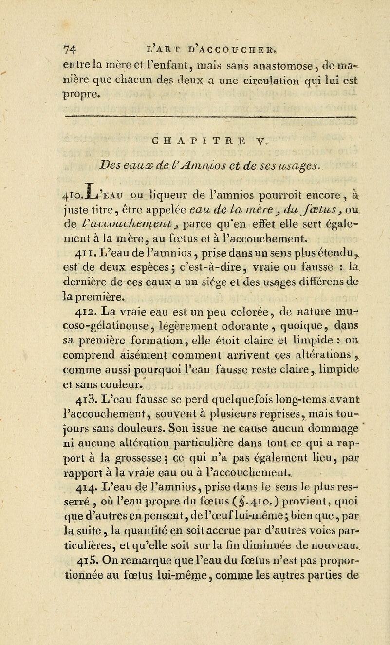 entre la mère et l'enfant, mais sans anastomose , de ma«* nière que chacun des deux a une circulation qui lui est propre. CHAPITRE V. Des eaux de l''Amnios et de ses usages. 410.X-/EATJ ou liqueur de l'amnios pourroit encore, à; juste titre, être appelée eau de la mère^ dujœtuSj ou de l'accouchement j parce qu'en effet elle sert égale- ment à la mère, au fœtus et à l'accouchement. 411. L'eau de l'amnios, prise dans un sens plus étendu % est de deux espèces ; c'est-à-dire, vraie ou fausse : la, dernière de ces eaux a un siège et des usages différens de la première. 412. La vraie eau est un peu colorée, de nature mu- coso-gélatineuse, légèrement odorante, quoique, dans sa première formation, elle étoit claire et limpide î on comprend aisément comment arrivent ces altérations y comme aussi pourquoi Peau fausse reste claire ,. limpide et sans couleur. 4i3. L'eau fausse se perd quelquefois long-tems avant l'accouchement, souvent à plusieurs reprises? mais tou- jours sans douleurs. Son issue ne cause aucun dommage ni aucune altération particulière dans tout ce qui a rap- port à la grossesse5 ce qui n'a pas également lieu, par rapport à la vraie eau ou à l'accouchement. 414. L'eau de l'amnios, prise dans le sens le plus res- serré , où l'eau propre du fœtus (§.410.) provient, quoi que d'autres en pensent, de l'œuf lui-même 5 bien que, par la suite, la quantité en soit accrue par d'autres voies par- ticulières, et qu'elle soit sur la fin diminuée de nouveau.. 415. On remarque que l'eau du fœtus n'est pas propor- tionnée au fœtus lui-même, comme les autres parties de