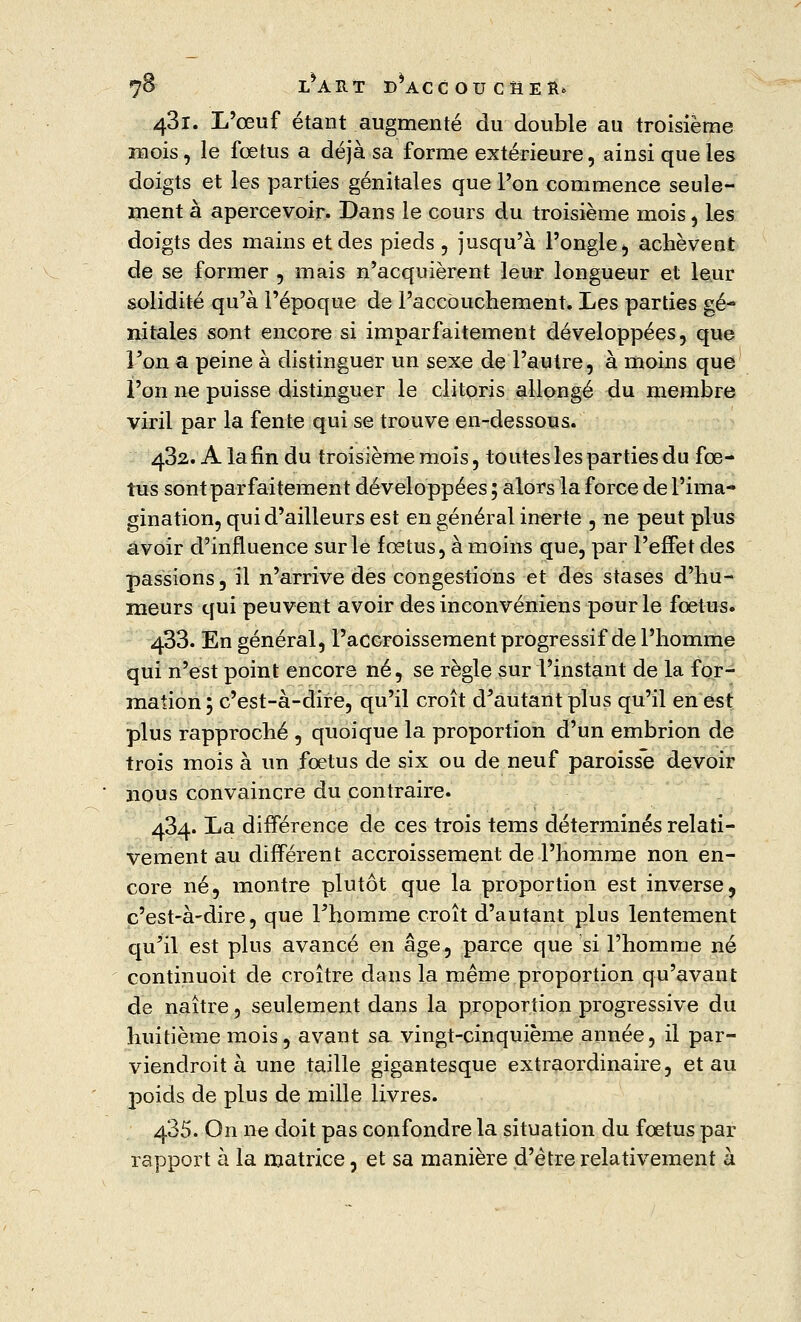 43i. L'œuf étant augmenté du double au troisième mois, le fœtus a déjà sa forme extérieure, ainsi que les doigts et les parties génitales que l'on commence seule- ment à apercevoir. Dans le cours du troisième mois, Les doigts des mains et des pieds , jusqu'à l'ongle*, achèvent de se former , mais n'acquièrent leur longueur et leur solidité qu'à l'époque de l'accouchement. Les parties gé- nitales sont encore si imparfaitement développées, que l'on a peine à distinguer un sexe de l'autre, à moins que l'on ne puisse distinguer le clitoris allongé du membre viril par la fente qui se trouve en-dessous. 432. A la fin du troisième mois, toutes les parties du fœ- tus sont parfaitement développées ; alors la force de l'ima- gination, qui d'ailleurs est en général inerte , ne peut plus avoir d'influence sur le fœtus, à moins que, par l'effet des passions, il n'arrive des congestions et des stases d'hu- meurs qui peuvent avoir des inconvéniens pour le fœtus. 433. En général, l'accroissement progressif de l'homme qui n'est point encore né, se règle sur l'instant de la for- mation ; c'est-à-dire, qu'il croît d'autant plus qu'il en est plus rapproché , quoique la proportion d'un embrion de trois mois à un fœtus de six ou de neuf paroisse devoir nous convaincre du contraire. 434. La différence de ces trois tems déterminés relati- vement au différent accroissement de l'homme non en- core né, montre plutôt que la proportion est inverse, c'est-à-dire, que l'homme croît d'autant plus lentement qu'il est plus avancé en âge, parce que si l'homme né continuoit de croître dans la même proportion qu'avant de naître, seulement dans la proportion progressive du huitième mois, avant sa vingt-cinquième année, il par- viendroit à une taille gigantesque extraordinaire, et au poids de plus de mille livres. 485. On ne doit pas confondre la situation du fœtus par rapport à la matrice, et sa manière d'être relativement à