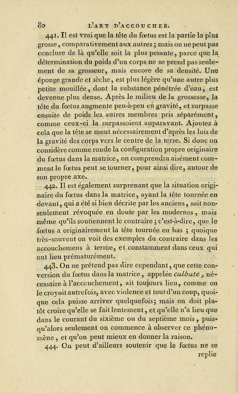 441. Il est vrai que la tête du fœtus est la partie la pluâ grosse, comparativement aux autres ; mais on ne peut pas conclure de là qu'elle soit la plus pesante, parce que la détermination du poids d'un corps ne se prend pas seule- ment de sa grosseur, mais encore de sa densité. Une éponge grande et sèche, est plus légère qu'une autre plus petite mouillée, dont la substance pénétrée d'eau, est devenue plus dense. Après le milieu de la grossesse, la tête du fœtus augmente peu-à-peu en gravité, et surpasse ensuite de poids les autres membres pris séparément, comme ceux-ci la surpassoient auparavant. Ajoutez à cela que la tête se meut nécessairement d'après les lois de ia gravité des corps vers le centre de la terre. Si donc on considère comme ronde la configuration propre originaire du fœtus dans la matrice, on comprendra aisément com- ment le fœtus peut se tourner, pour ainsi dire, autour de son propre axe. 442. Il est également surprenant que la situation origi- naire du fœtus dans la matrice, ayant la tête tournée en devant, qui a été si bien décrite par les anciens, soit non- seulement révoquée en doute par les modernes , mais même qu'ils soutiennent le contraire 5 c'est-à-dire, que le fœtus a originairement la tête tournée en bas ; quoique très-souvent on voit des exemples du contraire dans les accouchemens à terme, et constamment dans ceux qui ont lieu prématurément. 443. On ne prétend pas dire cependant, que cette con- version du fœtus dans la matrice, appelée culbute _, né- cessaire à l'accouchement, ait toujours lieu, comme on le croyoit autrefois, avec violence et tout d'un coup, quoi- que cela puisse arriver quelquefois; mais on doit plu- tôt croire qu'elle se fait lentement, et qu'elle n'a lieu que dans le courant du sixième ou du septième mois, puis- qu'alors seulement on commence à observer ce phéno- mène , et qu'on peut mieux en donner la raison. 444. On peut d'ailleurs soutenir que le fœtus ne se replie