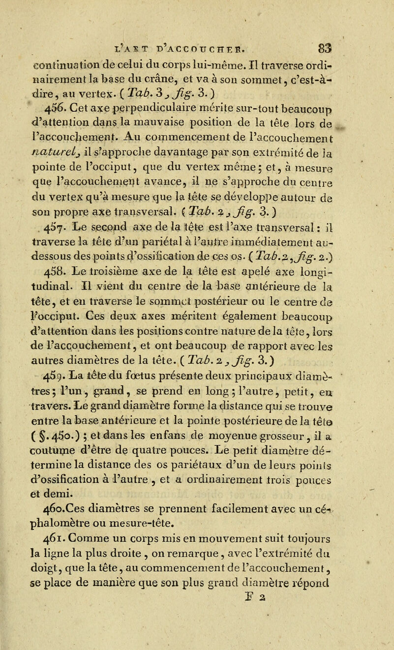 continuation de celui du corps lui-même. Il traverse ordi- nairement la base du crâne, et va à son sommet, c'est-à- dire , au vertex- ( Tab. 3 ^ Jlg. 3. ) 4$6. Cet axe perpendiculaire mérite sur-tout beaucoup d'attention dans la mauvaise position de la tête lors de l'accouchement. Au commencement de l'accouchement naturel^ il Rapproche davantage par son extrémité de îa pointe de l'occiput, que du vertex même; et, à mesure que l'accouchement avance, il ne s'approche du centre du vertex qu'à mesure que la tête se développe autour de son propre axe transversal. { Tab. %^Jig. 3. ) . 457. Le second axe de la tête est l'axe transversal : il traverse la tête d?un pariétal à l'autre immédiatement au- dessous des points d'ossification de ces os. ( Tab.z^Jîg. 2.) 458. Le troisième axe de la tête est apelé axe longi- tudinal. Il vient du centre de la base antérieure de la tête, et en traverse le sommet postérieur ou le centre de Focciput. Ces deux axes méritent également beaucoup d'attention dans les positions contre nature de la tête, lors de l'accouchement, et ont beaucoup de rapport avec les autres diamètres de la tête. ( Tab.2J?Jig. 3.) 459. La tête du foetus présente deux principaux diame« très; l'un, grand, se prend en long ; l'autre, petit, eu travers. Le grand diamètre forme la distance qui se trouve entre la base antérieure et la pointe postérieure de la tête ( §.46*0.) ; et dans les enfans de moyenue grosseur, il a coutume d'être de quatre pouces. Le petit diamètre dé- termine la distance des os pariétaux d'un de leurs points d'ossification à l'autre , et a ordinairement trois pouces et demi. 46o.Ces diamètres se prennent facilement avec un ce-» phalomètre ou mesure-tête. 461. Comme un corps mis en mouvement suit toujours la ligne la plus droite , on remarque, avec l'extrémité du doigt, que la tête, au commencement de l'accouchement 5 se place de manière que son plus grand diamètre répond F 2