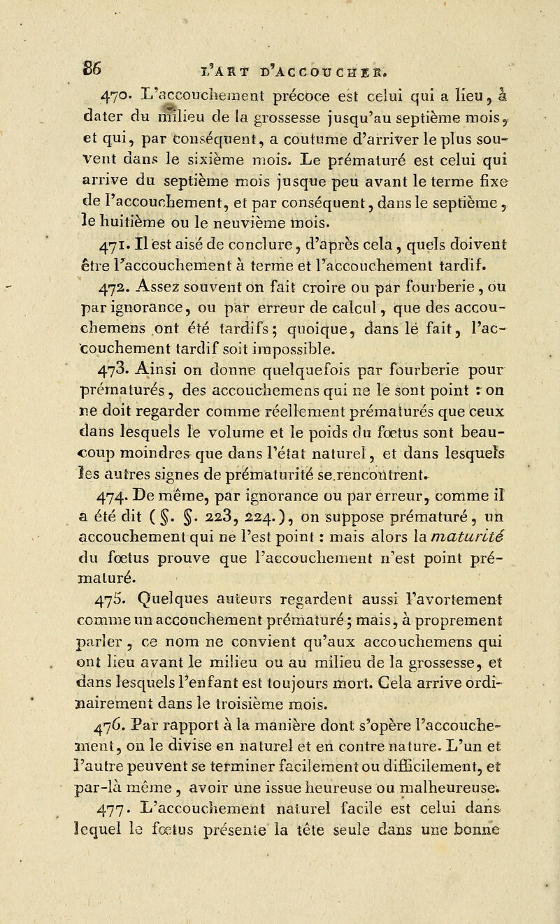 470. L'accouchement précoce est celui qui a lieu, â dater du milieu de la grossesse jusqu'au septième moisy et qui, par conséquent, a coutume d'arriver le plus sou- vent dans le sixième mois. Le prématuré est celui qui arrive du septième mois jusque peu avant le terme fixe de l'accouchement, et par conséquent, dans le septième , le huitième ou le neuvième mois. 471. Il est aisé de conclure, d'après cela, quels doivent être l'accouchement à terme et l'accouchement tardif. 472. Assez souvent on fait croire ou par fourberie, ou par ignorance, ou par erreur de calcul, que des accou- chemens ont été tardifs; quoique, dans lé fait, l'ac- couchement tardif soit impossible. 478. Ainsi on donne quelquefois par fourberie pour prématurés, des accouchemens qui ne le sont point : on r.e doit regarder comme réellement prématurés que ceux dans lesquels le volume et le poids du fœtus sont beau- coup moindres que dans l'état naturel, et dans lesquels les autres signes de prématurité se.rencontrent. 474. De même, par ignorance ou par erreur, comme il a été dit (§. §. 223, 224.), on suppose prématuré, un accouchement qui ne l'est point : mais alors la maturité du foetus prouve que l'accouchement n'est point pré- maturé. 475. Quelques auteurs regardent aussi l'avortement comme un accouchement prématuré; mais, à proprement parler , ce nom ne convient qu'aux accouchemens qui ont lieu avant le milieu ou au milieu de la grossesse, et dans lesquels l'enfant est toujours mort. Cela arrive ordi- nairement dans le troisième mois. 476. Par rapport à la manière dont s'opère l'accouche- îiient, on le divise en naturel et en contre nature. L'un et l'autre peuvent se terminer facilement ou difficilement, et par-là même , avoir une issue heureuse ou malheureuse. 477. L'accouchement naturel facile est celui dans lequel le fœtus présente la tête seule dans une bonne