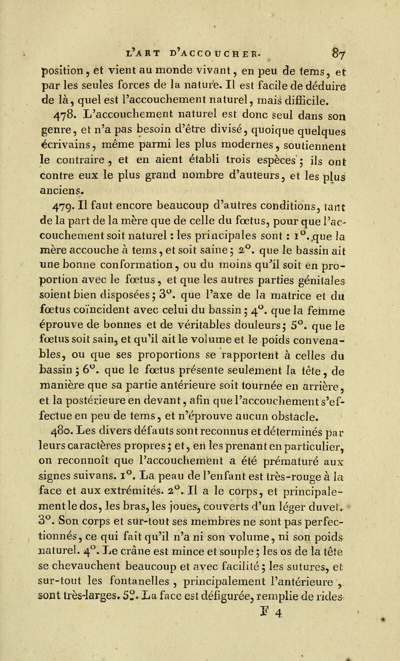 position, et vient au monde vivant, en peu de tems, et par les seules forces de la nature. Il est facile de déduire de là, quel est l'accouchement naturel, mais difficile. 478. L'accouchement naturel est donc seul dans son genre, et n'a pas besoin d'être divisé, quoique quelques écrivains, même parmi les plus modernes, soutiennent le contraire, et en aient établi trois espèces; ils ont contre eux le plus grand nombre d'auteurs, et les plus anciens. 47g. Il faut encore beaucoup d'autres conditions, tarît de la part de la mère que de celle du fœtus, pour que l'ac- couchement soit naturel : les principales sont : i°..que la mère accouche à teins, et soit saine ; 2,0. que le bassin ait une bonne conformation, ou du moins qu'il soit en pro- portion avec le fœtus, et que les autres parties génitales soient bien disposées; 3°. que l'axe de la matrice et du fœtus coïncident avec celui du bassin ; 40. que la femme éprouve de bonnes et de véritables douleurs; 5°. que le fœtus soit sain, et qu'il ait le volume et le poids convena- bles, ou que ses proportions se rapportent à celles du bassin ; 6°. que le fœtus présente seulement la tête, de manière que sa partie antérieure soit tournée en arrière, et la postérieure en devant, afin que l'accouchement s'ef- fectue en peu de tems, et n'éprouve aucun obstacle. 480. Les divers défauts sont reconnus et déterminés par- leurs caractères propres ; et, en les prenant en particulier, on reconnoît que l'accouchement a été prématuré aux signes suivans. i°. La peau de l'enfant est très-rouge à la face et aux extrémités. 2°. Il a le corps, et principale- ment le dos, les bras, les joues, couverts d'un léger duvelv ' 3°. Son corps et sur-tout ses membres ne sont pas perfec- tionnés, ce qui fait qu'il n'a ni son volume, ni son poids naturel. 40. Le crâne est mince et souple ; les os de la tête se chevauchent beaucoup et avec facilité ; les sutures, et sur-tout les fontanelles , principalement l'antérieure , sont très-larges. 5?. La face est défigurée^ remplie de rides Ï4