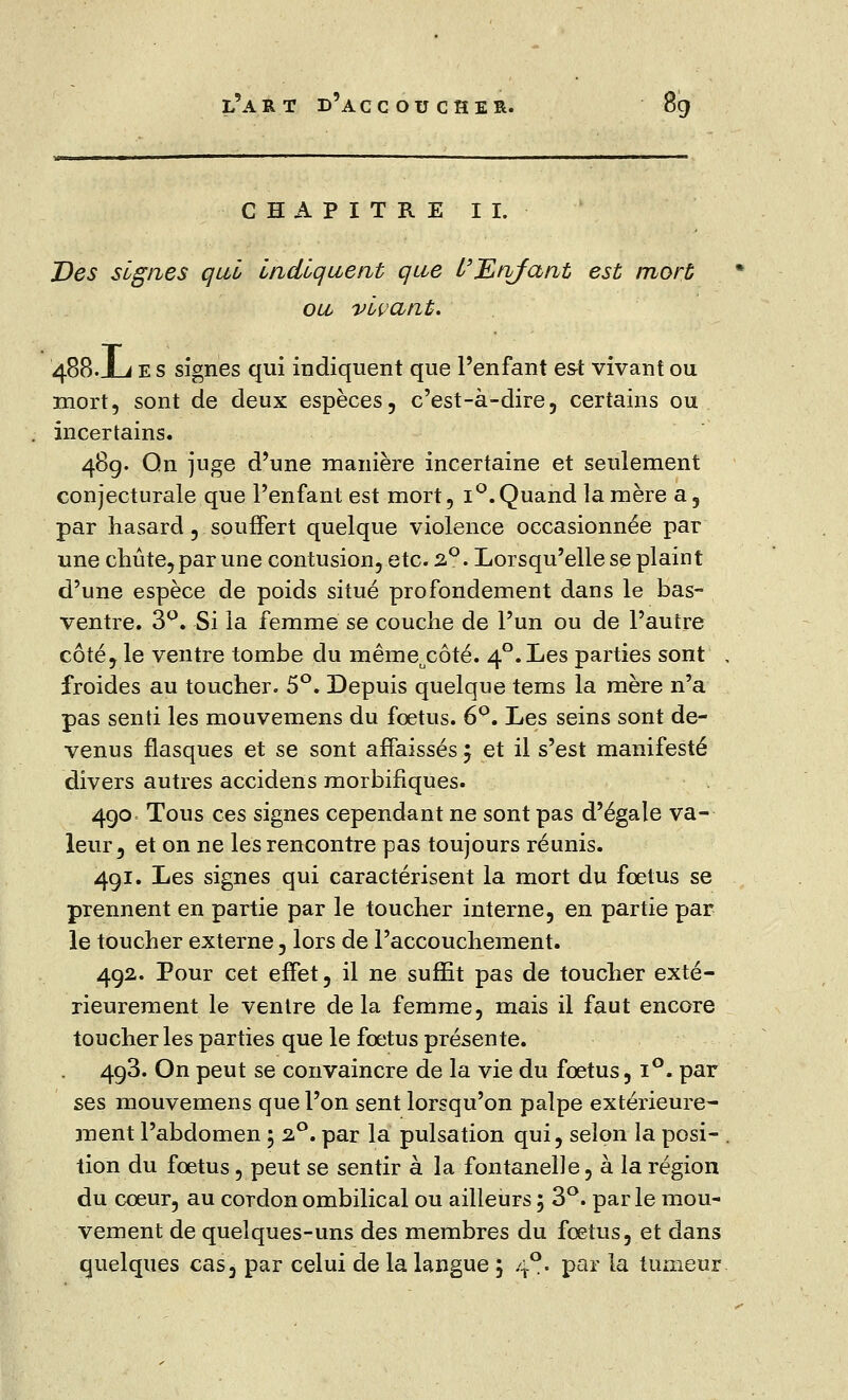 CHAPITRE II. Des signes qui Indiquent que l'JLnfant est mort ou vivant. 488.Jlj e s signes qui indiquent que l'enfant est vivant ou mort, sont de deux espèces, c'est-à-dire, certains ou incertains. 48g. On juge d'une manière incertaine et seulement conjecturale que l'enfant est mort, i°. Quand la mère a, par hasard, souffert quelque violence occasionnée par une chute,par une contusion, etc. 2°. Lorsqu'elle se plaint d'une espèce de poids situé profondement dans le bas- ventre. 3Q. Si la femme se couche de l'un ou de l'autre côté, le ventre tombe du même^ôté. 40. Les parties sont . froides au toucher. 5°. Depuis quelque tems la mère n'a pas senti les mouvemens du foetus. 6°. Les seins sont de- venus flasques et se sont affaissés $ et il s'est manifesté divers autres accidens morbifiques. 490 Tous ces signes cependant ne sont pas d'égale va- leur, et on ne les rencontre pas toujours réunis. 4gi. Les signes qui caractérisent la mort du fœtus se prennent en partie par le toucher interne, en partie par le toucher externe, lors de l'accouchement. 492. Pour cet effet, il ne suffit pas de toucher exté- rieurement le ventre de la femme, mais il faut encore toucher les parties que le foetus présente. 4g3. On peut se convaincre de la vie du foetus, i°. par ses mouvemens que l'on sent lorsqu'on palpe extérieure- ment l'abdomen 5 2°. par la pulsation qui, selon la posi- tion du fœtus, peut se sentir à la fontanelle, à la région du cœur, au cordon ombilical ou ailleurs ; 3°. parle mou- vement de quelques-uns des membres du fœtus, et dans quelques cas, par celui de la langue 5 40. par la tumeur