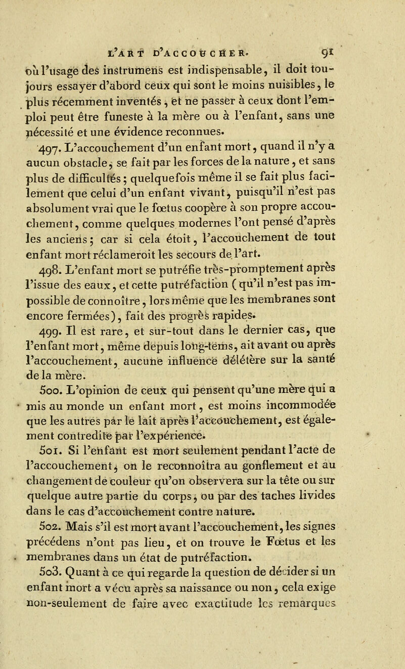 où l'usage des instrUmens est indispensable, il doit tou- jours essayer d'abord ceux qui sont le moins nuisibles, le plus récemment inventés , et ne passer à ceux dont l'em- ploi peut être funeste à la mère ou à l'enfant, sans une nécessité et une évidence reconnues. 497. L'accouchement d'un enfant mort, quand il n'y a aucun obstacle, se fait par les forces de la nature, et sans plus de difficultés ; quelquefois même il se fait plus faci- lement que celui d'un enfant vivant, puisqu'il n'est pas absolument vrai que le foetus coopère à son propre accou- chement, comme quelques modernes l'ont pensé d'après les anciens; car si cela étoit, l'accouchement de tout enfant mort réclameroit les secours de. l'art. 498. L'enfant mort se putréfie très-promptement après l'issue des eaux, et cette putréfaction ( qu'il n'est pas im- possible de connoître, lors même que les membranes sont encore fermées), fait des progrès rapides. 499. Il est rare, et sur-tout dans le dernier cas, que l'enfant mort, même depuis long-tëms, ait avant ou après l'accouchement, aucune influence délétère sur la santé delà mère. 500. L'opinion de ceux qui pensent qu'une mère qui a • mis au monde un enfant mort, est moins incommodée que les autres par le lait après ^accouchement, est égale- ment contredite par l'expérience. 5ot. Si l'enfant est mort seulement pendant Facte de l'accouchement 4 on le reconnoîtra au gonflement et au changement de couleur qu'on observera sur la tête ou sur quelque autre partie du corps, ou par des taches livides dans le cas d'accouchement contre nature. 502. Mais s'il est mort avant l'accouchement, les signes précédens n'ont pas lieu, et on trouve le Foetus et les membranes dans un état de putréfaction. 503. Quant à ce qui regarde la question de décider si un enfant mort a vécu après sa naissance ou non, cela exige non-seulement de faire avec exactitude les remarques