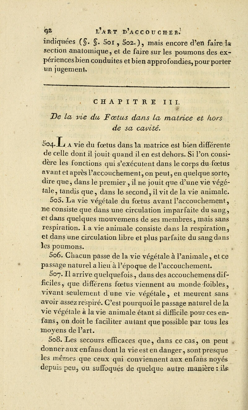 indiquées (§. $, 5oi, 5o2.), mais encore d'en faire ia section anatomique, et de faire sur les poumons des ex- périences bien conduites et bien approfondies, pour porter un jugement» CHAPITRE III. De La vie du Fœtus dans La matrice et hors de sa cavité. 504. JLi a vie du fœtus dans la matrice est bien différente de celle dont il jouit quand il en est dehors. Si l'on consi- dère les fonctions qui s'exécutent dans le corps du foetus avant et après l'accouchement, on peut, en quelque sorte, dire que, dans le premier , iî ne jouit que d'une vie végé- tale, tandis que, dans le- second, il vit de la vie animale. 505. La vie végétale du fœtus avant l'accouchement, ne consiste que dans une circulation imparfaite du sang, et dans quelques mouvemens de ses membres, mais sans respiration. La vie animale consiste dans la respiration, et dans une circulation libre et plus parfaite du sang dans les poumons. 506. Chacun passe de la vie végétale à l'animale, et ce passage naturel a lieu à l'époque de l'accouchement. 507. Il arrive quelquefois, dans des accouchemens dif- ficiles, que différens fœtus viennent au monde -foibles, vivant seulement dune vie végétale, et meurent sans avoir assez respiré. C'est pourquoi le passage naturel de la vie végétale à la vie animale étant si difficile pour ces en- fans, on doit le faciliter autant que possible par tous les moyens de l'art. 508. Les secours efficaces que, dans ce cas, on peut donner aux en fans dont la vie est en danger, sont presque les mêmes que ceux qui conviennent aux enfans nojés depuis peu, ou suffoqués de quelque autre manière LÜ*a