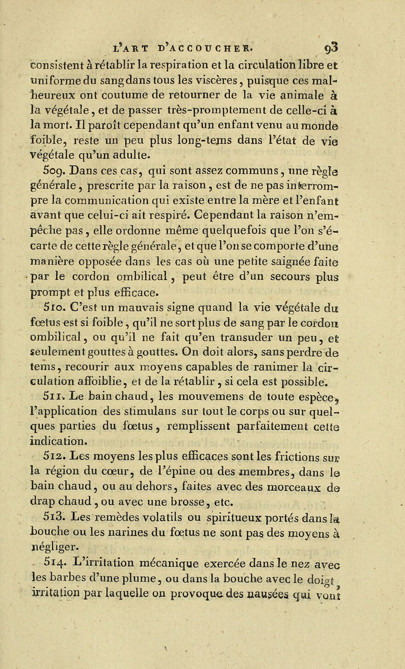 consistent à rétablir la respiration et la circulation libre et uniforme du sang dans tous les viscères, puisque ces mal- heureux ont coutume de retourner de la vie animale à la végétale, et de passer très-promptement de celle-ci à la mort. Il paroît cependant qu'un enfant venu au monde foible, reste un peu plus long-tems dans l'état de vie végétale qu'un adulte. 5og. Dans ces cas, qui sont assez communs, une régla générale , prescrite par la raison, est de ne pas interrom- pre la communication qui existe entre la mère et l'enfant avant que celui-ci ait respiré. Cependant la raison n'em- pêche pas , elle ordonne même quelquefois que l'on s'é- carte de cette règle générale, et que l'on se comporte d'une manière opposée dans les cas où une petite saignée faite par le cordon ombilical, peut être d'un secours plus prompt et plus efficace. 5io. C'est un mauvais signe quand la vie végétale du fœtus est si foible, qu'il ne sort plus de sang par le cordon ombilical, ou qu'il ne fait qu'en transuder un peu, et seulement gouttes à gouttes. On doit alors, sans perdre de tems, recourir aux moyens capables de ranimer la cir- culation affoiblie, et de la rétablir , si cela est possible. 5n. Le bain chaud, les mouvemens de toute espèce, l'application des Stimulans sur tout le corps ou sur quel- ques parties du fœtus, remplissent parfaitement cette indication. 5i2. Les moyens les plus efficaces sont les frictions sur la région du cœur, de Fépine ou des membres, dans le bain chaud, ou au dehors, faites avec des morceaux de drap chaud , ou avec une brosse, etc. 5i3. Les remèdes volatils ou spiritueux portés dans h. bouche ou les narines du fœtus ne sont pas des moyens à négliger. 514. L'irritation mécanique exercée dans le nez avec les barbes d'une plume, ou dans la bouche avec le doiat irritation par laquelle on provoque des aausées qui vont