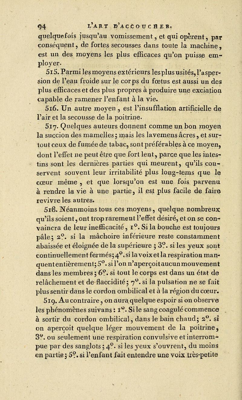 quelquefois jusqu'au vomissement , et qui opèrent, par conséquent, de fortes secousses dans toute la machine, est un des moyens les plus efficaces qu'on puisse em- ployer. 5i5. Parmi les moyens extérieurs les plus usités, l'asper- sion de l'eau froide sur le corps du fœtus est aussi un des plus efficaces et des plus propres à produire une exciajion capable de ramener l'enfant à la vie. 5i6. Un autre moyen , est l'insufflation artificielle de l'air et la secousse de la poitrine. 517. Quelques auteurs donnent comme un bon moyen la succion des mamelles5 mais les lavemens acres, et sur- tout ceux de fumée de tabac, sont préférables à ce moyen, dont l'effet ne peut être que fort lent, parce que les intes- tins sont les dernières parties qui meurent, qu'ils con- servent souvent leur irritabilité plus long-tems que le cœur même , et que lorsqu'on est une fois parvenu à rendre la vie à une partie, il es,t plus facile de faire revivre les autres. 5i6. Néanmoins tous ces moyens, quelque nombreux qu'ils soient, ont trop rarement l'effet désiré, et on se con- vaincra de leur inefficacité, ip. Si la bouche est toujours pâle 5 2,0. si la mâchoire inférieure reste constamment abaissée et éloignée de la supérieure ; 3?. si les yeux sont continuellement fermés; 40. si la voix et la respiration man- quent entièrement; 5°. si l'on n'aperçoit aucun mouvement dans les membres ; 6?. si tout le corps est dans un état de relâchement et de flaccidité; 7°. si la pulsation ne se fait plus sentir dans le cordon ombilical et à la région du cœur. 519. Au contraire. on aura quelque espoir si on observe les phénomènes suivans : iQ. Si le sang coagulé commence à sortir du cordon ombilical, dans le bain chaud; s°. si on aperçoit quelque léger mouvement de la poitrine, 3°. ou seulement une respiration convulsive et interrom- pue par des sanglots ; 40. si les yeux s'ouvrent, du moins en partie ; 5?. si l'enfant fait entendre une voix très-petite