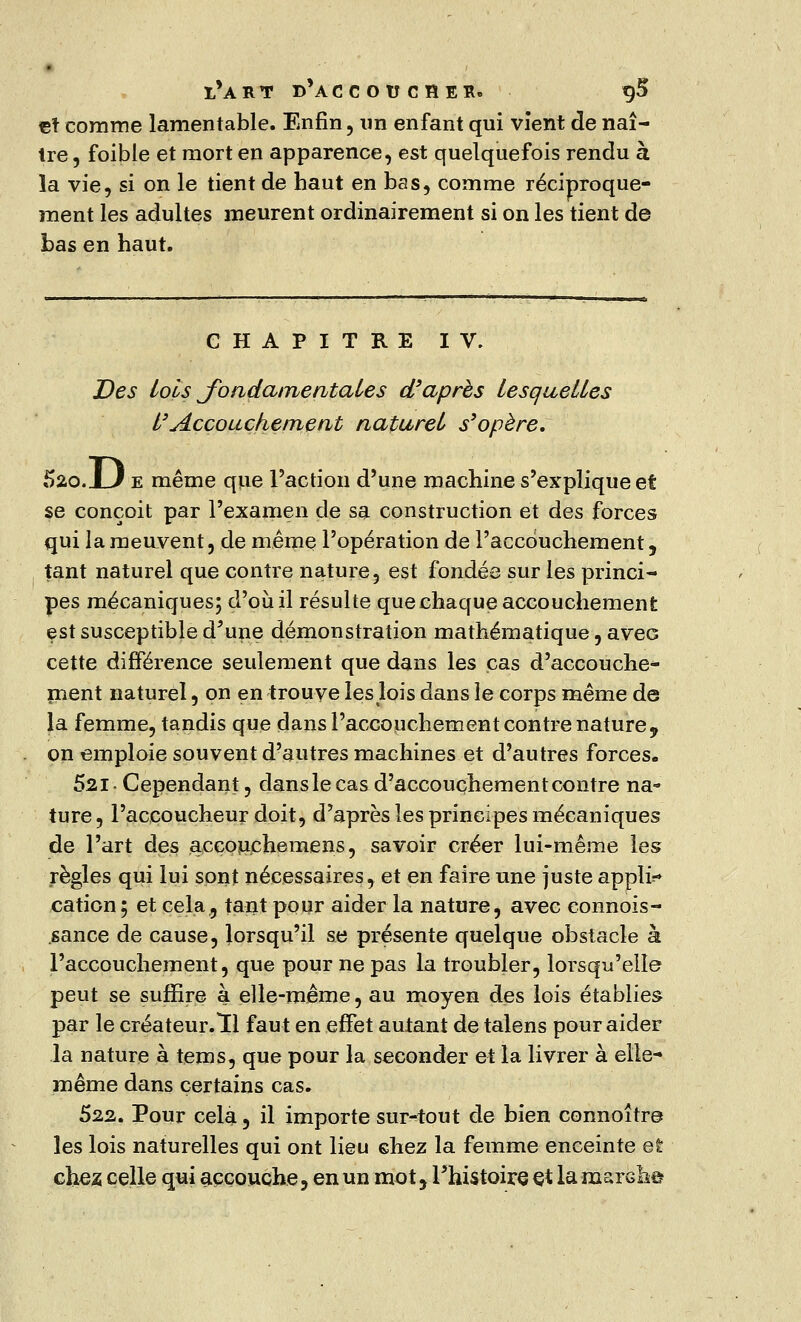 çt comme lamentable. Enfin, un enfant qui vient de naî- tre , foible et mort en apparence, est quelquefois rendu à la vie, si on le tient de haut en bas, comme réciproque- ment les adultes meurent ordinairement si on les tient de bas en haut. CHAPITRE IV. Des lois fondamentales d'après lesquelles l'Accouchement naturel s'opère. 520.JLJ e même que l'action d'une machine s'explique et se conçoit par l'examen de sa construction et des forces qui la meuvent, de même l'opération de l'accouchement, tant naturel que contre nature, est fondée sur les princi- pes mécaniques; d'où il résulte que chaque accouchement est susceptible d'une démonstration mathématique, avec cette différence seulement que dans les cas d'accouche- ment naturel, on en trouve les lois dans le corps même de la femme, tandis que dans l'accouchement contre nature, on emploie souvent d'autres machines et d'autres forces. 52,1- Cependant, dans le cas d'accouchement contre na- ture , l'accoucheur doit, d'après les principes mécaniques de l'art des aceouchemens, savoir créer lui-même les règles qui lui sont nécessaires, et en faire une juste appli?» cation; et cela, tant pour aider la nature, avec connois- sance de cause, lorsqu'il se présente quelque obstacle à l'accouchement, que pour ne pas la troubler, lorsqu'elle peut se suffire a elle-même, au moyen des lois établies par le créateur.lu faut en effet autant de talens pour aider la nature à tems, que pour la seconder et la livrer à elle- même dans certains cas. 522. Pour cela, il importe sur-tout de bien connoître les lois naturelles qui ont lieu chez la femme enceinte et chez, celle qui accouche, en un mot y l'histoire çt la marché