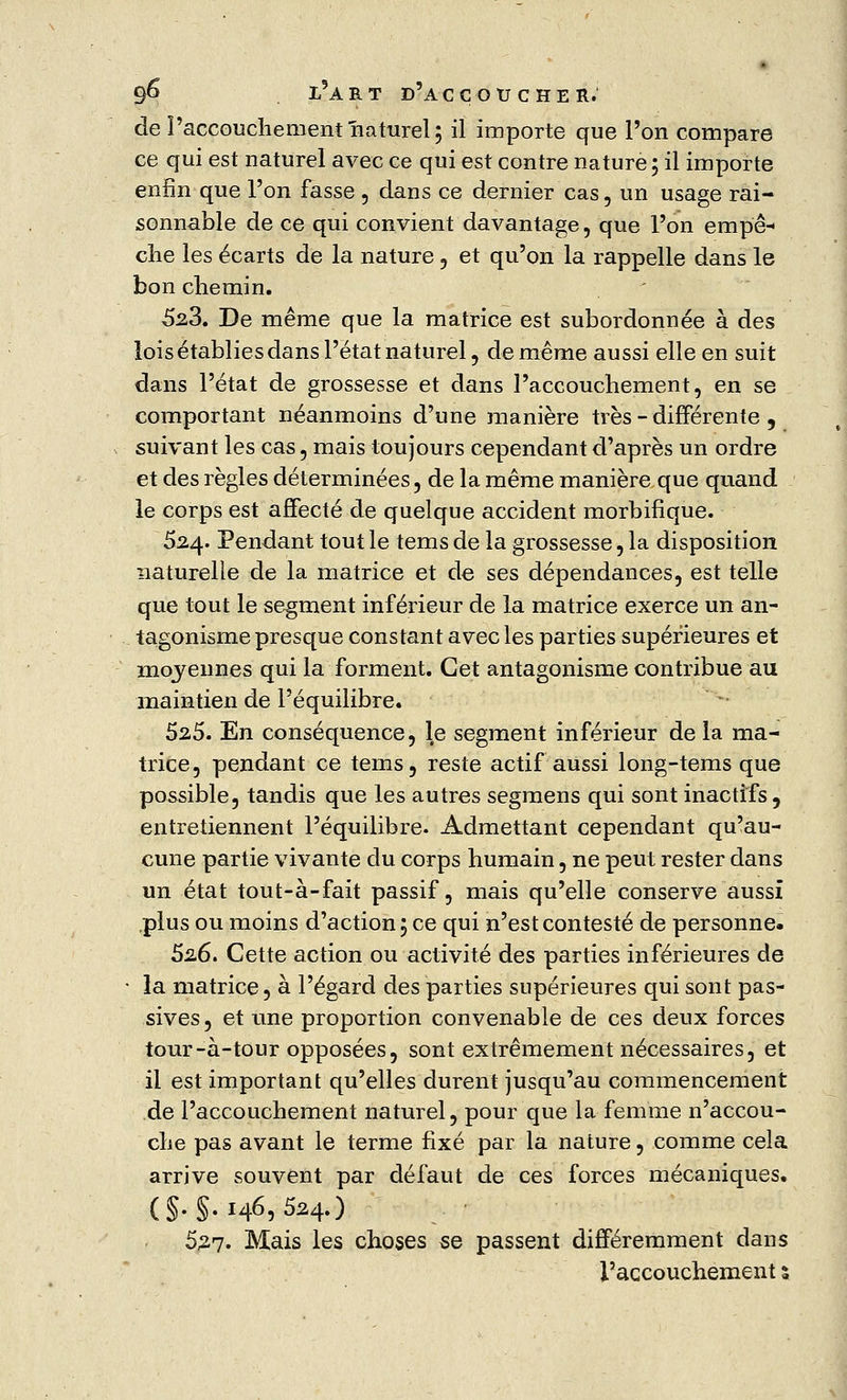 de î'accouchement naturel; il importe que l'on compare ce qui est naturel avec ce qui est contre nature; il importe enfin que l'on fasse , dans ce dernier cas, un usage rai- sonnable de ce qui convient davantage, que l'on empê- che les écarts de la nature , et qu'on la rappelle dans le bon chemin. 523. De même que la matrice est subordonnée à des lois établies dans l'état naturel, de même aussi elle en suit dans l'état de grossesse et dans l'accouchement, en se comportant néanmoins d'une manière très - différente , suivant les cas, mais toujours cependant d'après un ordre et des règles déterminées, de la même manière que quand le corps est affecté de quelque accident morbifique. 524. Pendant tout le tems de la grossesse, la disposition naturelle de la matrice et de ses dépendances, est telle que tout le segment inférieur de la matrice exerce un an- tagonisme presque constant avec les parties supérieures et moyennes qui la forment. Cet antagonisme contribue au maintien de l'équilibre. 525. En conséquence, le segment inférieur de la ma- trice, pendant ce tems, reste actif aussi long-tems que possible, tandis que les autres segmens qui sont inactifs, entretiennent l'équilibre. Admettant cependant qu'au- cune partie vivante du corps humain, ne peut rester dans un état tout-à-fait passif, mais qu'elle conserve aussi plus ou moins d'action; ce qui n'est contesté de personne. 52.6. Cette action ou activité des parties inférieures de la matrice, à l'égard des parties supérieures qui sont pas- sives, et une proportion convenable de ces deux forces tour-à-tour opposées, sont extrêmement nécessaires, et il est important qu'elles durent jusqu'au commencement de l'accouchement naturel, pour que la femme n'accou- che pas avant le terme fixé par la nature, comme cela arrive souvent par défaut de ces forces mécaniques. (§.§.146,524.) 527- Mais les choses se passent différemment dans l'accouchement s