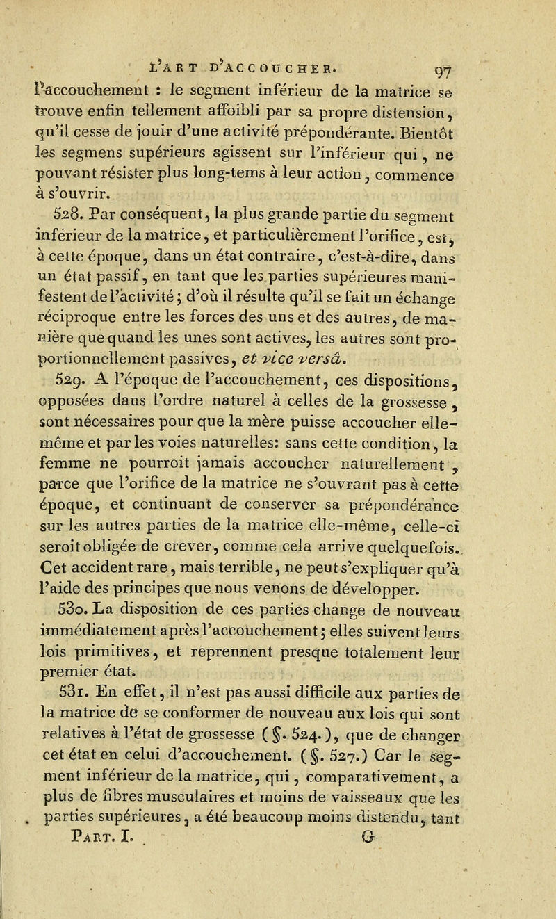 l^accouchement : le segment inférieur de la matrice se trouve enfin tellement affoibli par sa propre distension, qu'il cesse de jouir d'une activité prépondérante. Bientôt les segmens supérieurs agissent sur l'inférieur qui, ne pouvant résister plus long-tems à leur action , commence à s'ouvrir. 5.28. Par conséquent, la plus grande partie du serment inférieur de la matrice, et particulièrement l'orifice , est, à cette époque, dans un état contraire, c'est-à-dire, dans un état passif, en tant que les parties supérieures mani- festent de l'activité ; d'où il résulte qu'il se fait un échange réciproque entre les forces des uns et des autres, de ma- nière que quand les unes sont actives, les autres sont pro- portionnellement passives, et vice versa, 52g. A l'époque de l'accouchement, ces dispositions, opposées dans l'ordre naturel à celles de la grossesse , sont nécessaires pour que la mère puisse accoucher elle- même et par les voies naturelles: sans cette condition, la femme ne pourroit jamais accoucher naturellement , parce que l'orifice de la matrice ne s'ouvrant pas à cette époque, et continuant de conserver sa prépondérance sur les autres parties de la matrice elle-même, celle-cî seroit obligée de crever, comme cela arrive quelquefois. Cet accident rare, mais terrible, ne peut s'expliquer qu'à l'aide des principes que nous venons de développer. 53o. La disposition de ces parties change de nouveau immédiatement après l'accouchement ; elles suivent leurs lois primitives, et reprennent presque totalement leur premier état. 53i. En effet, il n'est pas aussi difficile aux parties de la matrice de se conformer de nouveau aux lois qui sont relatives à l'état de grossesse ( §. 524.), que de changer cet état en celui d'accouchement. (§. 527.) Car le seg- ment inférieur de la matrice, qui, comparativement, a plus de fibres musculaires et moins de vaisseaux que les parties supérieures 3 a été beaucoup moins distendu, tant Part. I. G