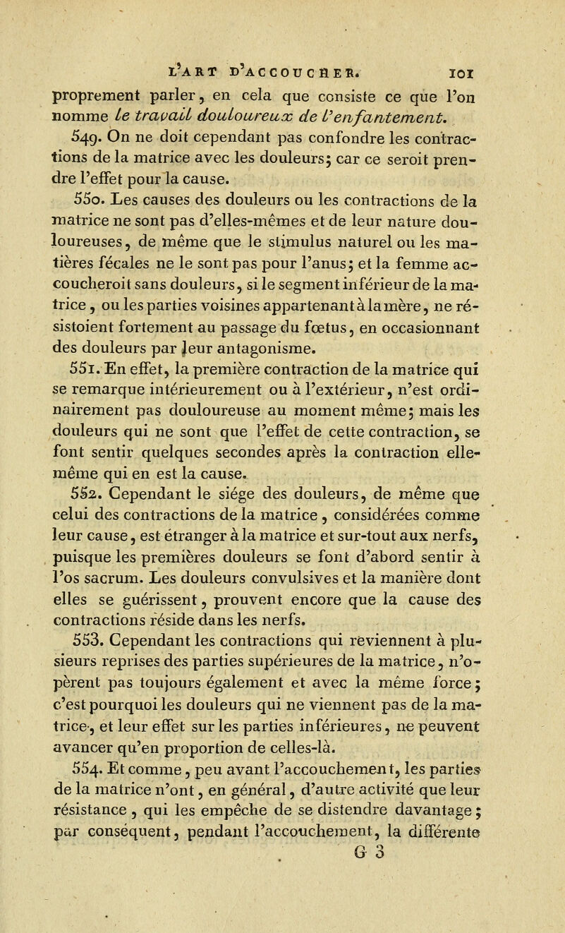 proprement parler, en cela que consiste ce que l'on nomme le travail douloureux de l'enfantement. 54g. On ne doit cependant pas confondre les contrac- tions de la matrice avec les douleurs; car ce seroit pren- dre l'effet pour la cause. 55o. Les causes des douleurs ou les contractions de la matrice ne sont pas d'elles-mêmes et de leur nature dou- loureuses , de même que le stimulus naturel ou les ma- tières fécales ne le sont pas pour l'anus; et la femme ac- coucherait sans douleurs, si le segment inférieur de la ma- trice, ou les parties voisines appartenant à lanière, ne ré- sistaient fortement au passage du fœtus, en occasionnant des douleurs par Jeur antagonisme. 55i. En effet, la première contraction de la matrice qui se remarque intérieurement ou à l'extérieur, n'est ordi- nairement pas douloureuse au moment même; mais les douleurs qui ne sont que l'effet de cette contraction, se font sentir quelques secondes après la contraction elle* même qui en est la cause. 552. Cependant le siège des douleurs, de même que celui des contractions de la matrice , considérées comme leur cause, est étranger à la matrice et sur-tout aux nerfs, puisque les premières douleurs se font d'abord sentir à l'os sacrum. Les douleurs convulsives et la manière dont elles se guérissent, prouvent encore que la cause des contractions réside dans les nerfs. 553. Cependant les contractions qui reviennent à plu- sieurs reprises des parties supérieures de la matrice, n'o- pèrent pas toujours également et avec la même force ; c'est pourquoi les douleurs qui ne viennent pas de la ma- trice-, et leur effet sur les parties inférieures, ne peuvent avancer qu'en proportion de celles-là. 554. Et comme, peu avant l'accouchement, les parties de la matrice n'ont, en général, d'autre activité que leur résistance , qui les empêche de se distendre davantage ; par conséquent, pendant l'accouchement, la différente G 3