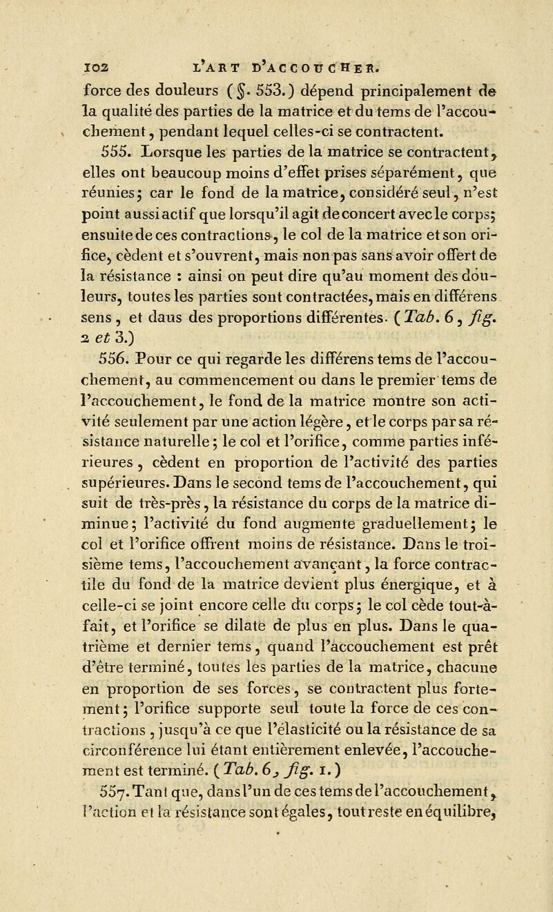 force des douleurs (§. 553.) dépend principalement de la qualité des parties de la matrice et du tems de l'accou- chement , pendant lequel celles-ci se contractent. 555. Lorsque les parties de la matrice se contractent r elles ont beaucoup moins d'effet prises séparément, que réunies; car le fond de la matrice, considéré seul, n'est point aussi actif que lorsqu'il agit de concert avec le corps; ensuite de ces contractions, le col de la matrice et son ori- fice, cèdent et s'ouvrent, mais non pas sans avoir offert de la résistance : ainsi on peut dire qu'au moment des dou- leurs, toutes les parties sont contractées, mais en différens sens , et daus des proportions différentes. ( Tab. 6, fig. 2, et 3.) 556. Pour ce qui regarde les différens tems de l'accou- chement, au commencement ou dans le premier tems de l'accouchement, le fond de la matrice montre son acti- vité seulement par une action légère, et le corps par sa ré- sistance naturelle; le col et l'orifice, comme parties infé- rieures , cèdent en proportion de l'activité des parties supérieures. Dans le second tems de l'accouchement, qui suit de très-près, la résistance du corps de la matrice di- minue; l'activité du fond augmente graduellement; le col et l'orifice offrent moins de résistance. Dans le troi- sième tems, l'accouchement avançant, la force contrac- tile du fond de la matrice devient plus énergique, et à celle-ci se joint encore celle du corps; le col cède tout-à- fait, et l'orifice se dilate de plus en plus. Dans le qua- trième et dernier tems, quand l'accouchement est prêt d'être terminé, toutes les parties de la matrice, chacune en proportion de ses forces, se contractent plus forte- ment ; l'orifice supporte seul toute la force de ces con- tractions , jusqu'à ce que l'élasticité ou la résistance de sa circonférence lui étant entièrement enlevée, l'accouche- ment est terminé. ( Tab. 6j fig. i. ) 557. Tant que, dans l'un de ces tems de l'accouchement, l'action et la résistance sont égales, toutreste en équilibre,