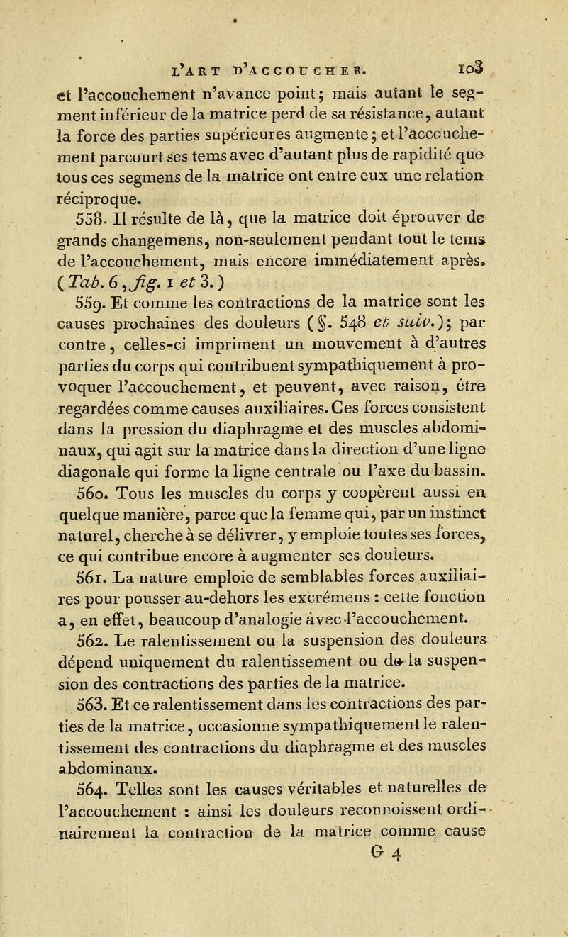 et l'accouchement n'avance point; mais autant le seg- ment inférieur de la matrice perd de sa résistance, autant la force des parties supérieures augmente; et l'accouche- ment parcourt ses temsavec d'autant plus de rapidité que tous ces segmens de la matrice ont entre eux une relation réciproque. 558- Il résulte de là, que la matrice doit éprouver d& grands changemens, non-seulement pendant tout le tems de l'accouchement, mais encore immédiatement après. ( Tab. 6 ,Jïg. i et 3. ) 55g. Et comme les contractions de la matrice sont les causes prochaines des douleurs (§. 548 et suw.)$ par contre, celles-ci impriment un mouvement à d'autres parties du corps qui contribuent sympathiquement à pro- voquer l'accouchement, et peuvent, avec raison, être regardées comme causes auxiliaires. Ces forces consistent dans la pression du diaphragme et des muscles abdomi- naux, qui agit sur la matrice dans la direction d'une ligne diagonale qui forme la ligne centrale ou l'axe du bassin. 56o. Tous les muscles du corps y coopèrent aussi en quelque manière, parce que la femme qui, par un instinct naturel, cherche à se délivrer, y emploie toutes ses forces, ce qui contribue encore à augmenter ses douleurs. 56i. La nature emploie de semblables forces auxiliai- res pour pousser au-dehors les excrémens : cette fonction a, en effet, beaucoup d'analogie avec l'accouchement. 562. Le ralentissement ou la suspension des douleurs dépend uniquement du ralentissement ou d^la suspen- sion des contractions des parties de la matrice. 563. Et ce ralentissement clans les contractions des par- ties de la matrice, occasionne sympathiquement le ralen- tissement des contractions du diaphragme et des muscles abdominaux. 564. Telles sont les causes véritables et naturelles de l'accouchement : ainsi les douleurs reconnoissent ordi- nairement la contraction de la matrice comme cause