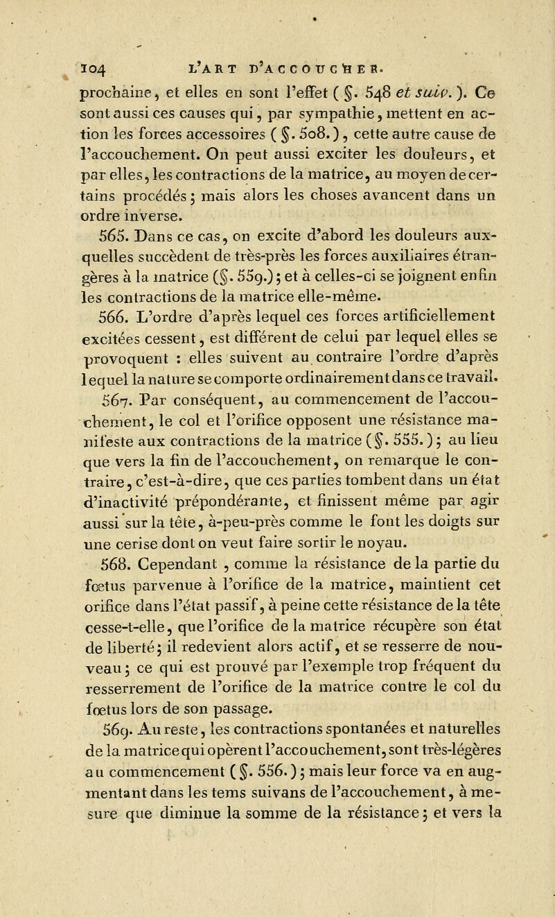 prochaine, et elles en sont l'effet ( §. 548 et sulp. ). Ce sont aussi ces causes qui, par sympathie, mettent en ac- tion les forces accessoires ( §. 5o8.), cette autre cause de l'accouchement. On peut aussi exciter les douleurs, et par elles, les contractions de la matrice, au moyen de cer- tains procédés ; mais alors les choses avancent dans un ordre inverse. 565. Dans ce cas, on excite d'abord les douleurs aux- quelles succèdent de très-près les forces auxiliaires étran- gères à la matrice (§. 55o,.) ; et à celles-ci se joignent enfin les contractions de la matrice elle-même. 566. L'ordre d'après lequel ces forces artificiellement excitées cessent, est différent de celui par lequel elles se provoquent : elles suivent au contraire l'ordre d'après 1 equel la nature se comporte ordinairement dans ce travail. 567. Par conséquent, au commencement de l'accou- chement, le col et l'orifice opposent une résistance ma- nifeste aux contractions de la matrice (§. 555. ) ; au lieu que vers la fin de l'accouchement, on remarque le con- traire, c'est-à-dire, que ces parties tombent dans un état d'inactivité prépondérante, et finissent même par agir aussi sur la tête, à-peu-près comme le font les doigts sur une cerise dont on veut faire sortir le noyau. 568. Cependant , comme la résistance de la partie du fœtus parvenue à l'orifice de la matrice, maintient cet orifice dans l'état passif, à peine cette résistance de la tête cesse-t-elle, que l'orifice de la matrice récupère son état de liberté; il redevient alors actif, et se resserre de nou- veau ; ce qui est prouvé par l'exemple trop fréquent du resserrement de l'orifice de la matrice contre le col du fœtus lors de son passage. 569. Au reste, les contractions spontanées et naturelles de la matrice qui opèrent l'accouchement, sont très-légères au commencement ( §. 556. ) ; mais leur force va en aug- mentant dans les tems suivans de l'accouchement, à me-