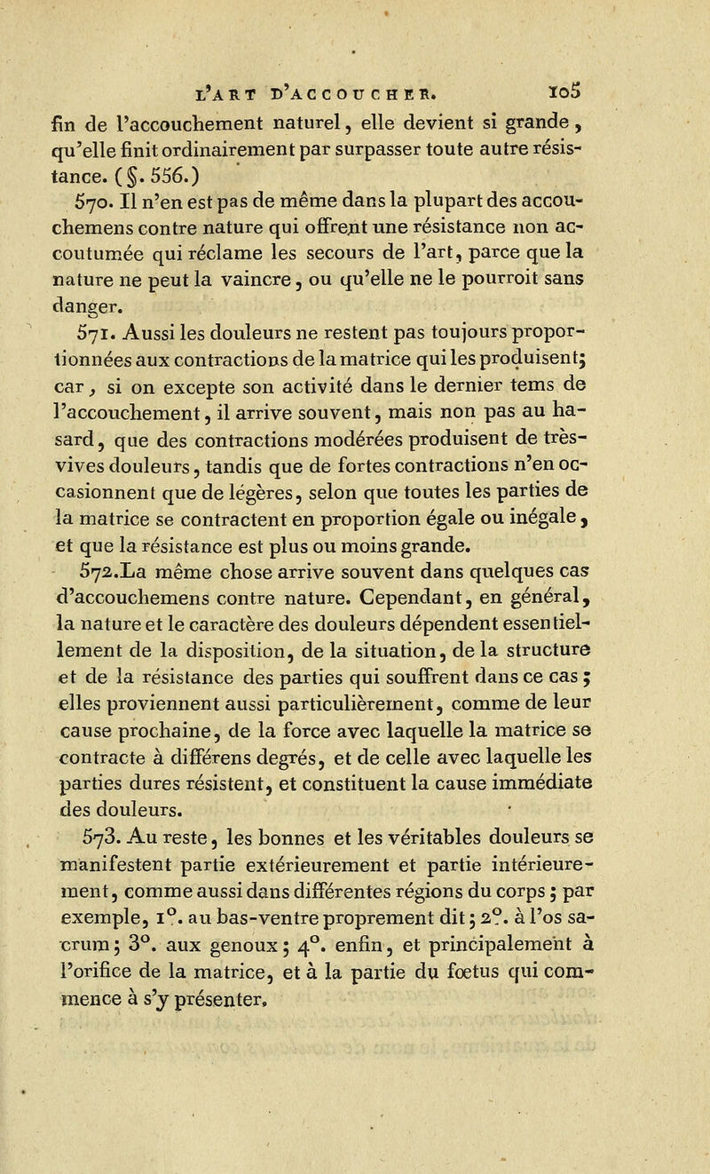 fin de l'accouchement naturel, elle devient si grande, qu'elle finit ordinairement par surpasser toute autre résis- tance. (§. 556.) 570. Il n'en est pas de même dans la plupart des accou- chemens contre nature qui offrent une résistance non ac- coutumée qui réclame les secours de Part, parce que la nature ne peut la vaincre , ou qu'elle ne le pourroit sans danger. 571. Aussi les douleurs ne restent pas toujours propor- tionnées aux contractions de la matrice qui les produisent; car,, si on excepte son activité dans le dernier tems de l'accouchement, il arrive souvent, mais non pas au ha- sard, que des contractions modérées produisent de très- vives douleurs, tandis que de fortes contractions n'en oc- casionnent que de légères, selon que toutes les parties de la matrice se contractent en proportion égale ou inégale , et que la résistance est plus ou moins grande. 572.La même chose arrive souvent dans quelques cas d'accouchemens contre nature. Cependant, en général, la nature et le caractère des douleurs dépendent essentiel- lement de la disposition, de la situation, delà structure et de la résistance des parties qui souffrent dans ce cas ; elles proviennent aussi particulièrement, comme de leur cause prochaine, de la force avec laquelle la matrice se contracte à différens degrés, et de celle avec laquelle les parties dures résistent, et constituent la cause immédiate des douleurs. 573. Au reste, les bonnes et les véritables douleurs se manifestent partie extérieurement et partie intérieure- ment, comme aussi dans différentes régions du corps ; par exemple, i°. au bas-ventre proprement dit ; 2?. à l'os sa- crum; 3°. aux genoux; 40. enfin, et principalement à l'orifice de la matrice, et à la partie du fœtus qui com- mence à s'y présenter,