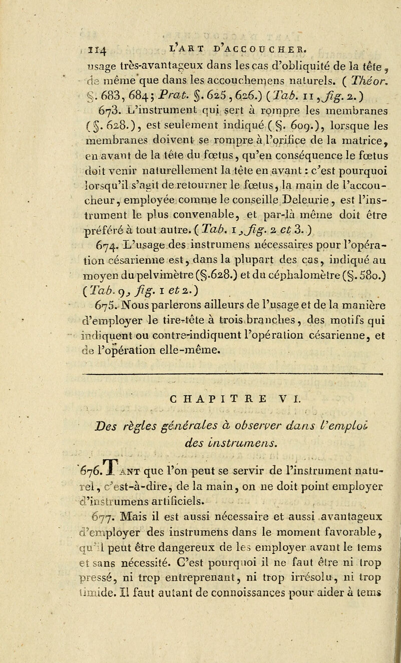 usage très-avantageux dans les cas d'obliquité de la tête y de même que dans les accouchemens naturels. ( Théor. §. 683, 684; Prat. §. 625 , 626.) {Tab. 119%fîg. %.) 673. L'instrument qui sert à rompre les membranes (§.628.)) est seulement indiqué■(.§. 60g.), lorsque les membranes doivent se rompre à l'orifice de la matrice, en avant de la tête du fœtus, qu'en conséquence le fœtus doit venir naturellement la tête en avant : e/est pourquoi lorsqu'il s'agit de retourner le fœtus, la main de l'accou- cheur, employée,comme le conseille Deleurie, est l'ins- trument le plus convenable, et par-là même doit être préféré à tout autre. ( Tab, 1 jjîg. 2 et 3. ) 674. L'usage des instrumens nécessaires pour l'opéra- tion césarienne est, dans la plupart des cas, indiqué au moyen dupelvimètre (§.628.) et du céphalomètre (§. 58o.) {Tab. 9; fig. 1 et2.) 675. Nous parlerons ailleurs de l'usage et de la manière d'employer le tirette te à trois branches, des motifs qui indiquent ou contre-indiquent l'opération césarienne, et de l'opération elle-même. CHAPITRE VI. Des régies générâtes à observer dans l'emploi des Instrumens. '676. A ANT que l'on peut se servir de l'instrument natu- rel, c^est-à-dire, de la main, on ne doit point employer d'instrumens artificiels. 677. Mais il est aussi nécessaire et aussi avantageux d'employer des instrumens dans le moment favorable, ■qu'il peut être dangereux de les employer avant le tems et sans nécessité. C'est pourquoi il ne faut être ni trop pressé, ni trop entreprenant, ni trop irrésolu, ni trop timide. 11 faut autant de connoissances pour aider à tems