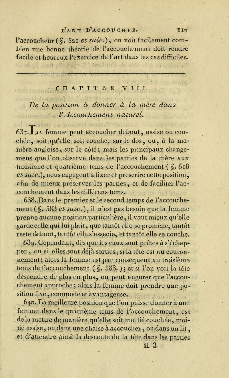 Paccoucheùr (§. 62.1 et suiv.}, on voit facilement com- bien une bonne théorie de l'accouchement doit rendre facile et heureux l'exercice de Fart dans les cas difficiles. CHAPITRE VIII. De la position à donner à la mère dans y Accouchement naturel» 637.JLiA. femme peut accoucher debout, assise ou cou- chée, soit qu'elle soit couchée sur le dos, ou, à la ma- nière angloise, sur le côté; mais les principaux change- mens que l'on observe dans les parties de la mère aux troisième et quatrième tems de l'accouchement ( §. 618 et sulv.)) nous engagent à fixer et prescrire cette position, afin de mieux préserver les parties, et de faciliter l'ac- couchement dans les différens tems. 638. Dans le premier et le second temps de l'accouche- ment ( §. 583 et sulç.)^ il n'est pas besoin que la femme prenne aucune position particulière, il vaut mieux qu'elle garde celle qui lui plaît, que tantôt elle se promène, tantôt reste debout, tantôt elle s'asseoie, et tantôt elle se couche* 63g. Cependant, dès que les eaux sont prêtes à s'échap- per , ou si elles sont déjà sorties, si la tête est au couron- nement; alors la femme est par conséquent au troisième tems de l'accouchement (§. 588. ) ; et si l'on voit la tête descendre de plus en plus, on peut augurer que l'accou- chement approche ; alors la femme doit prendre une po-» sition fixe, commode et avantageuse. , 640. La meilleure position que l'on puisse donner à une femme dans le quatrième tems de ^accouchement, est delà mettre de manière qu'elle soit moitié couchée, moi- tié assise, ou dans une chaise à accoucher, ou dans un lit, et d'attendre ainsi la descente de la tête dans les parties H a