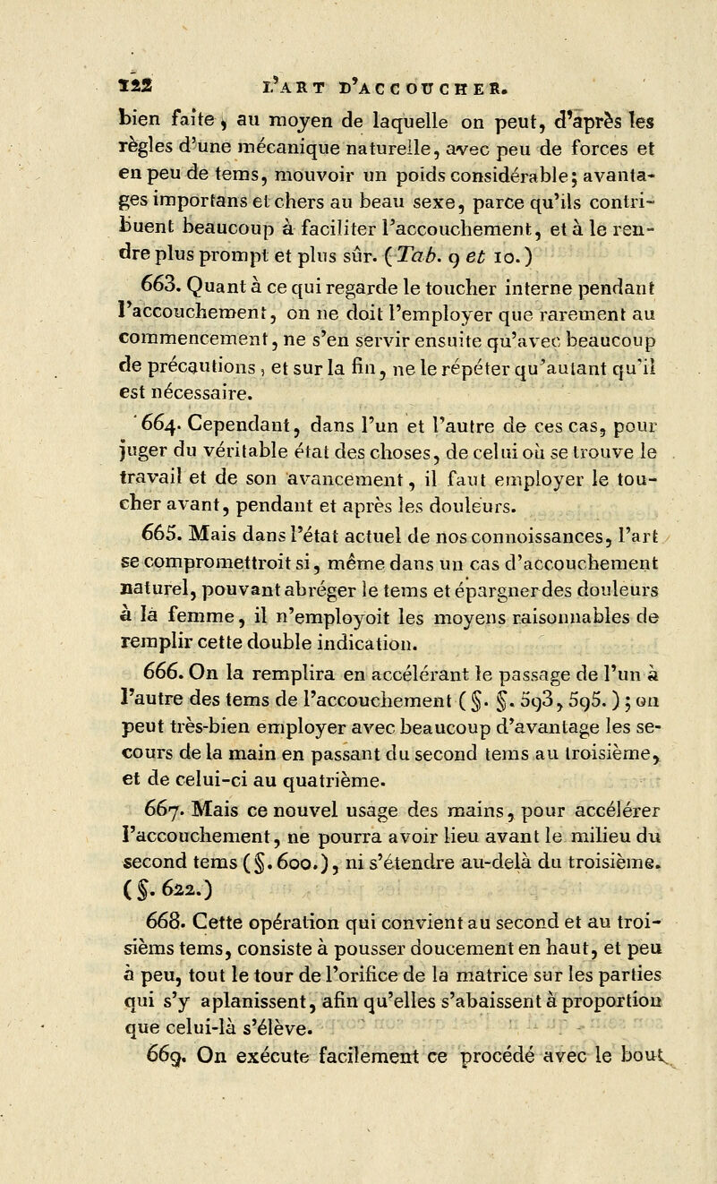 bien faite ^ au moyen de laquelle on peut, d'après les règles d'une mécanique naturelle, avec peu de forces et en peu de tems, mouvoir un poids considérable; avanta- ges importans et: chers au beau sexe, parce qu'ils contri- buent beaucoup à faciliter Faccouchement, et à le ren- dre plus prompt et plus sur. { Tab. 9 et 10.) 663. Quant à ce qui regarde le toucher interne pendant l'accouchement, on ne doit l'employer que rarement au commencement, ne s'en servir ensuite qu'avec beaucoup de précautions , et sur la fin, ne le répéter qu'autant qu'il est nécessaire. '664. Cependant, dans l'un et l'autre de ces cas, pour juger du véritable état des choses, de celui où se trouve le travail et de son avancement, il faut employer le tou- cher avant, pendant et après les douleurs. 665. Mais dans l'état actuel de nosconnoissances, l'art se compromettroit si, même dans un cas d'accouchement naturel, pouvant abréger le tems et épargner des douleurs a là femme, il n'employoit les moyens raisonnables de remplir cette double indication. 666. On la remplira en accélérant le passage de l'un à l'autre des tems de l'accouchement ( §. §. 5o,3,5q5. ) ; ou peut très-bien employer avec beaucoup d'avantage les se- cours de la main en passant du second tems au troisième^ et de celui-ci au quatrième. 667. Mais ce nouvel usage des mains, pour accélérer l'accouchement, ne pourra avoir lieu avant le milieu du second tems (§. 600.) 5 ni s'étendre au-delà du troisième* (S.622.) 668. Cette opération qui convient au second et au troi- sièms tems, consiste à pousser doucement en haut, et peu à peu, tout le tour de l'orifice de la matrice sur les parties qui s'y aplanissent, afin qu'elles s'abaissent à proportion que celui-là s'élève. 669. On exécute facilement ce procédé avec le bout.