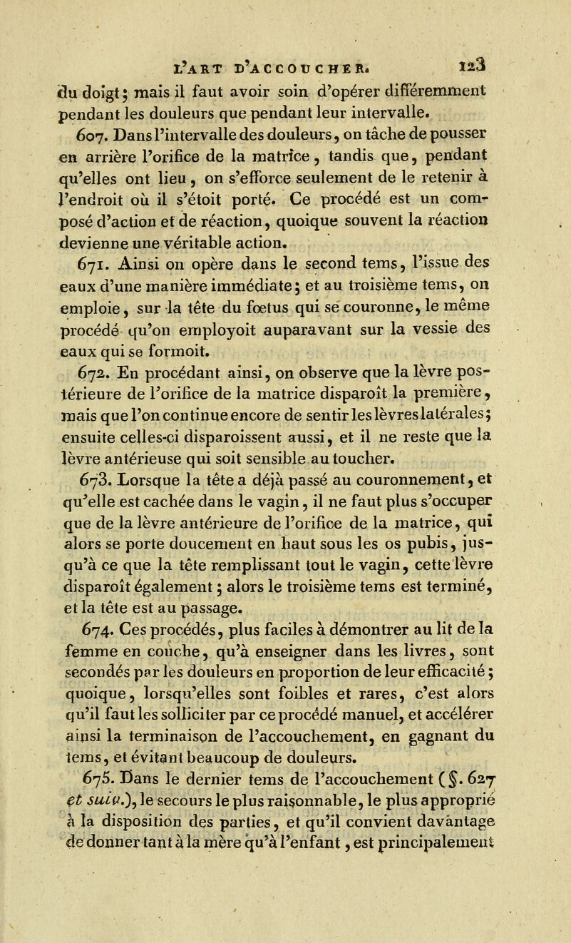flu doïgt ; mais il faut avoir soin d'opérer différemment pendant les douleurs que pendant leur intervalle. 607. Dans l'intervalle des douleurs, on tâche de pousser en arrière l'orifice de la matrice, tandis que , pendant qu'elles ont lieu , on s'efforce seulement de le retenir à l'endroit où il s'étoit porté. Ce procédé est un com- posé d'action et de réaction, quoique souvent la réaction devienne une véritable action. 671. Ainsi on opère dans le second tems, l'issue des eaux d'une manière immédiate; et au troisième tems, on emploie, sur la tête du foetus qui se couronne, le même procédé qu'on employoit auparavant sur la vessie des eaux qui se formoit. 672. En procédant ainsi, on observe que la lèvre pos- térieure de Forifice de la matrice disparoît la première, mais que l'on continue encore de sentir les lèvres latérales; ensuite celles-ci disparoissent aussi, et il ne reste que la lèvre antérieuse qui soit sensible au toucher. 673. Lorsque la tête a déjà passé au couronnement, et qu'elle est cachée dans le vagin, il ne faut plus s'occuper que de la lèvre antérieure de l'orifice de la matrice, qui alors se porte doucement en haut sous les os pubis, jus- qu'à ce que la tête remplissant tout le vagin, cette lèvre disparoît également ; alors le troisième tems est terminé, et la tête est au passage. 674. Ces procédés, plus faciles à démontrer au lit de la femme en couche, qu'à enseigner dans les livres, sont secondés par les douleurs en proportion de leur efficacité ; quoique, lorsqu'elles sont foibles et rares, c'est alors qu'il faut les solliciter par ce procédé manuel, et accélérer ainsi la terminaison de l'accouchement, en gagnant du tems, et évitant beaucoup de douleurs. 675. Dans le dernier tems de l'accouchement ( §. 627 $t suiy.)) le secours le plus raisonnable, le plus approprié à la disposition des parties , et qu'il convient davantage de donner tant à la mère qu'à l'enfant, est principalement