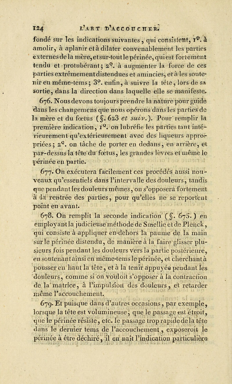 fondé sur les indications suivantes , qui consistent, ig. à amolir, à aplanir et à dilater convenablement les parties externes de la mère, et sur-tout le périnée, qui est fortement tendu et protubérant; 2?. à augmenter la force de ces parties extrêmement distendues et amincies, et à les soute- nir en même-tems; 3Q. enfin, à suivre la tête, lors de sa sortie, dans la direction dans laquelle elle se manifeste. 676. Nous devons toujours prendre la nature pour guide dans les changemens que nous opérons dans les parties de la mère et du fœtus (§. 628 et suiv.). Pour'remplir la première indication, iQ. on lubréfie les parties tant inté- rieurement qu'extérieurement avec des liqueurs appro- priées; 2Q. on tâche de porter en dedans, en arrière, et par-dessus la tête du fœtus, les grandes lèvres et même le périnée en partie. 677. On exécutera facilement ces procédés aussi nou- veaux qu'essentiels dans l'intervalle des douleurs, tandis que pendant les douleurs mêmes, on s'opposera fortement à la rentrée des parties, pour qu'elles ne se reportent point en avant. 678. On remplit îa seconde indication (§. 670'. ) en employant la judicieuse méthode de Smellie et de Plenck , qui consiste à appliquer en-dehors la paume de la main sur le périnée distendu, de manière à la faire glisser plu- sieurs fois pendant les douleurs vers la partie postérieure, en soutenant ainsi en même-tems le périnée, et cherchant à pousser en haut la tête, et à la tenir appuyés pendant les douleurs, comme si on vouloit s'opposer à la contraction de la'matrice, à l'impulsion des douleurs, et retarder même l'accouchement. 67g. Et puisque dans d'autres occasions, par exemple, lorsque la tête est volumineuse, que le passage est étroit, tpiele périnée résiste, etc. le passage trop rapide de la tête dans le dernier tems de l'accouchement, exposeroit le périnée à être déchiré, il en naît l'indication particulière