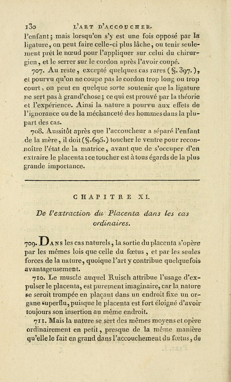 l'enfant ; mais lorsqu'on s'y est une fois opposé par ïa ligature, on peut faire celle-ci plus lâche, ou tenir seule- ment prêt le nœud pour l'appliquer sur celui du chirur- gien, et le serrer sur le cordon après l'avoir coupé. 707. Au reste , excepté quelques cas rares ( §. 897. ) y et pourvu qu'on ne coupe pas le cordon trop long ou trop court, on peut en quelque sorte soutenir que la ligature ne sert pas à grand'chose 5 ce qui est prouvé par la théorie et l'expérience. Ainsi la nature a pourvu aux effets de l'ignorance ou de la méchanceté des hommes dans la plu- part des cas. 708. Aussitôt après que l'accoucheur a séparé l'enfant . de la mère, il doit (§.6g5.) toucher le ventre pour recon- noître l'état de la matrice, avant que de s'occuper d'en extraire le placenta: ce toucher est àtous égards de la plus grande importance. CHAPITRE XI. De l'extraction dU Placenta dans les cas ordinaires. 709. JLIA N s les cas naturels, la sortie du placenta s'opère par les mêmes lois que celle du fœtus , et par les seules forces de la nature, quoique Fart y contribue quelquefois avantageusement. 710. Le musclé auquel Ruisch attribue l'usage d'ex- pulser le placenta, est purement imaginaire, car la nature se seroit trompée en plaçant dans un endroit fixe un or- gane superflu, puisque le placenta est fort éloigné d'avoir toujours son insertion au même endroit. 711. Mais la nature se sert des mêmes moyens et opère ordinairement en petit, presque de la même manière qu'elle le fait en grand dans raccouchement du fœtus, de