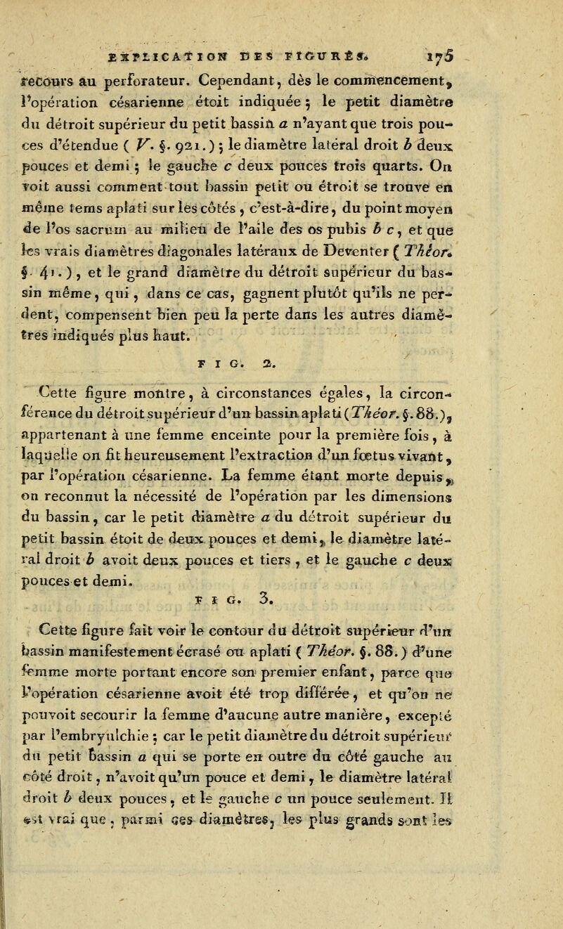 recours au perforateur. Cependant, dès le commencement, Poperation césarienne étoit indiquée ; le petit diamètre du détroit supérieur du petit bassin a n'ayant que trois pou- ces d'étendue ( V- §• 921. ) ; le diamètre latéral droit b deux pouces et demi 5 le gauche c deux pouces trois quarts. On roit aussi comment tout bassin petit ou étroit se trouve en même tems aplati sur les côtés , c'est-à-dire, du point moven de l'os sacrum au milieu de l'aile des os pubis b c, et que les vrais diamètres diagonales latéraux de Deventer ( Thêor* §■ 4' • ) > et le grand diamètre du détroit supérieur du bas- sin même , qui, dans ce cas, gagnent plutôt qu'ils ne per- dent, compensent bien peu Ja perte dans les autres diamè- tres indiqués plus Kaut. FIG. 2. Cette figure montre, à circonstances égales, la circon-* férence du détroit supérieur d'un bassinaplati(27,&<?o/f.§.88.)f appartenant à une femme enceinte pour la première fois, à laqùelie on fit heureusement l'extraction d'un fœtus vivant, par l'opération césarienne. La femme étant morte depuis^ on reconnut la nécessité de l'opération par les dimensions du bassin, car le petit diamètre a du détroit supérieur du petit bassin étoit de deux pouces et demi,, le diamètre laté- ral droit b avoit deux pouces et tiers, et le gauche c deux pouces et demi. î I G. 3. Cette figure fait voir le contour du détroit supérieur d'un bassin manifestement écrasé ou aplati ( Théor. §. 88.) d'une femme morte portant encore son1 premier enfant, parce que l'opération césarienne avoit été trop différée, et qu'on ne pouvoit secourir la femme d'aucune autre manière, excepté par l'embryulchie ; car le petit diamètre du détroit supérieur4 du petit Dassin a qui se porte en outre du côté gauche au côté droit, n'avoit qu'un pouce et demi , le diamètre latéral droit b deux pouces, et le gauche c un pouce seulement. IL *st vrai que , parmi ses diamètres3 les plus grands sont les