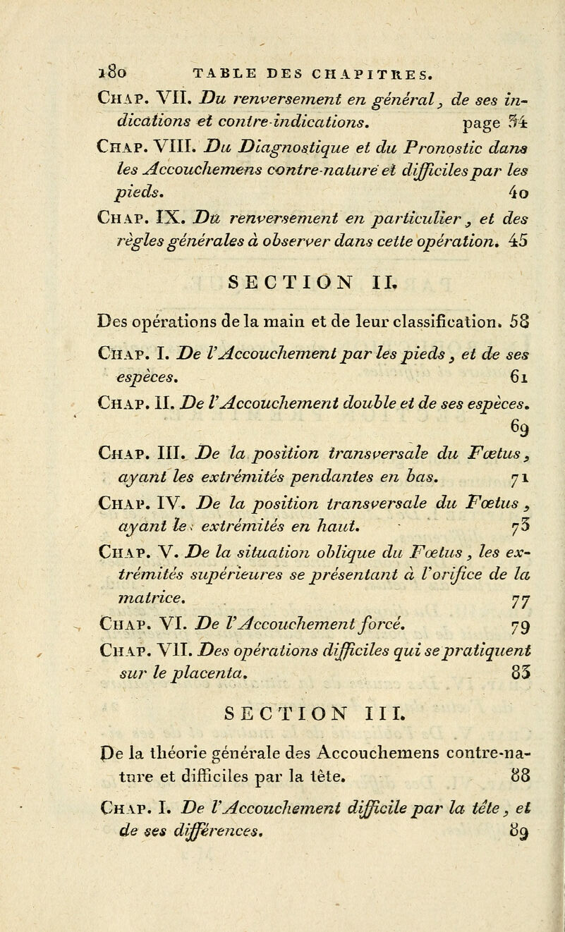 l8o TABLE DES CHAPITRES. Chap. VIL Du renversement en général, de ses in- dications et contre indications. Page ^ Chap. VIII* Du Diagnostique et du Pronostic dans les Accouchemens contre nature et difficiles par les pieds, 4o Chap. IX. Du renversement en particulier ^ et des règles générales à observer dans cette opération» 45 SECTION IL Des opérations de la main et de leur classification. 53 Chap. I. De V Accouchement par les pieds , et de ses espèces. 61 Chap. IL De l'Accouchement double et de ses espèces* Chap. III. De la position transversale du Fœtus, ayant les extrémités pendantes en bas. 71 Chap. IV. De la position transversale du Fœtus , ayant le< extrémités en haut. fé Chap. V. De la situation oblique du Fœtus _, les ex- trémités supérieures se présentant à Vorifice de la matrice. 77 Chap. VI. De VAccouchement forcé. 79 Chap. VIL Des opérations difficiles qui se pratiquent sur le placenta. 85 SECTION III. pe la théorie générale des Accouchemens contre-na- ture et difficiles par la tête. 88 Chap. I. De lAccouchement difficile par la tête, et de ses différences. 89