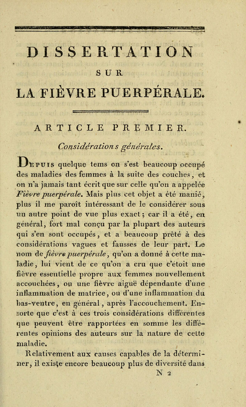 DISSERTATION SUR LA FIÈVRE PUERPÉRALE, ARTICLE PREMIER. Considérations générales, UtePUis quelque tems on s'est beaucoup occupé des maladies des femmes à la suite des couches, et on n'a jamais tant écrit que sur celle qu'on a appelée Fièvre puerpérale. Mais plus cet objet a été manié, plus il me paroît intéressant de le considérer sous un autre point de vue plus exact; car il a été, en général, fort mal conçu par la plupart des auteurs qui s'en sont occupés, et a beaucoup prêté à des considérations vagues et fausses de leur part. Le nom de fièvre puerpérale, qu'on a donné à cette ma- ladie , lui vient de ce qu'on a cru que c'étoit une fièvre essentielle propre aux femmes nouvellement accouchées, ou une fièvre aiguë dépendante d'une inflammation de matrice, ou d'une inflammation du bas-ventre, en général, après l'accouchement. En- ïiorte que c'est à ces trois considérations différentes que peuvent être rapportées en somme les diffé-* rentes opinions des auteurs sur la nature de cette maladie. Relativement aux causes capables de la détermi- ner ? il existe encore beaucoup plus de diversité dans N 2