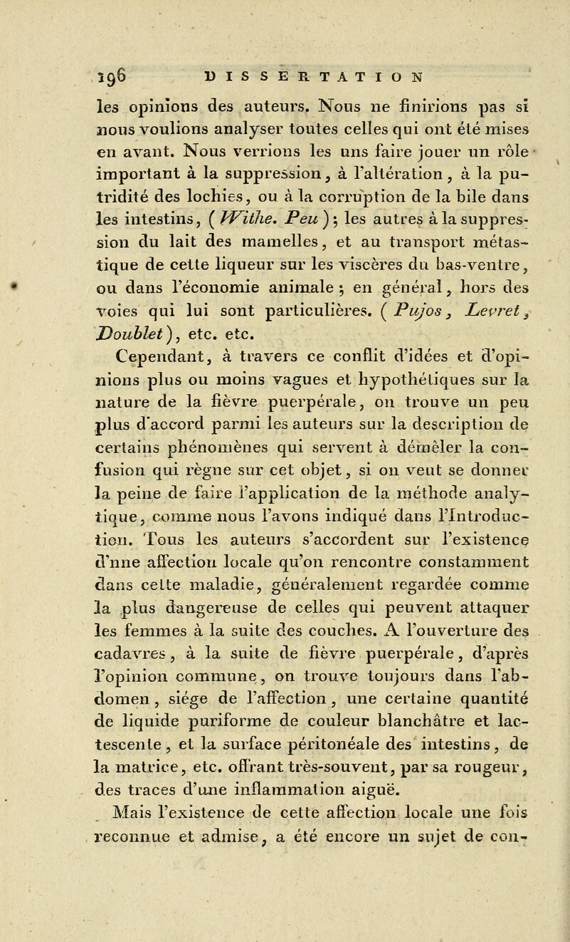 les opinions des auteurs. Nous ne finirions pas si nous voulions analyser toutes celles qui ont été mises en avant. Nous verrions les uns faire jouer un rôle important à la suppression, à l'altération, à la pu- tridité des lochies, ou à la corruption de la bile dans les intestins, ( VFitlie. Peu ) } les autres à la suppres- sion du lait des mamelles, et au transport métas- tique de cette liqueur sur les viscères du bas-ventre, ou dans l'économie animale ; en général, hors des voies qui lui sont particulières. ( Pujos 3 Leçret 3 Doublet), etc. etc. Cependant, à travers ce conflit d'idées et d'opi- nions plus ou moins vagues et hypothétiques sur la nature de la fièvre puerpérale, on trouve un peu plus d'accord parmi les auteurs sur la description de certains phénomènes qui servent à démêler la con- fusion qui règne sur cet objet, si on veut se donner la peine de faire l'application de la méthode analy- tique, comme nous l'avons indiqué dans l'Introduc- tion. Tous les auteurs s'accordent sur l'existence d nne affection locale qu'on rencontre constamment dans cette maladie, généralement regardée comme la plus dangereuse de celles qui peuvent attaquer les femmes à la suite des couches. A l'ouverture des cadavres, à la suite de fièvre puerpérale, d'après l'opinion commune, on trouve toujours dans l'ab- domen , siège de l'affection, une certaine quantité de liquide puriforme de couleur blanchâtre et lac- tescente , et la surface peritoneale des intestins, de la matrice, etc. offrant très-souvent, par sa rougeur, des traces d'une inflammation aiguë. Mais l'existence de cette affection locale une fois reconnue et admise, a été encore un sujet de con-