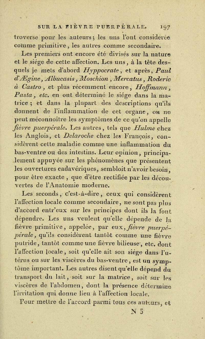 SUR LA FIÈVRE PUERPÉRALE, 197 traverse pour les auteurs; les uns l'ont considérée comme primitive , les autres comme secondaire. Les premiers ont encore été divisés sur la nature et le siège de cette affection. Les uns, à la tête des- quels je mets d'abord Hyppocrate, et après, Paul d'JEigine, Jtlbucasis , Afoschion , Mercatus, Roderic à Castro , et plus récemment encore, Hoffmann y Pasta3 etc. en ont déterminé le siège dans la ma- trice ; et dans la plupart des descriptions qu'ils donnent de l'inflammation de cet organe, on ne peut méconnoître les symptômes de ce qu'on appelle fièvre puerpérale. Les autres, tels que Huhne chez les Anglois, et Delaroche chez les François, con- sidèrent cette maladie comme une inflammation du bas-ventre ou des intestins. Leur opinion, principa- lement appuyée sur les phénomènes que présentent les ouvertures cadavériques, sembloit n'avoir besoin pour être exacte , que d'être rectifiée par les décou- vertes de l'Anatomie moderne. Les seconds, c'est-à-dire, ceux qui considèrent l'affection locale comme secondaire, ne sont pas plus d'accord entr'eux sur les principes dont ils la font dépendre. Les uns veulent qu'elle dépende de la fièvre primitive, appelée, par eux,fièvre puervé- péraley qu'ils considèrent tantôt comme une fièvre putride, tantôt comme une fièvre bilieuse, etc. dont l'affection locale, soit qu'elle ait son siège dans-l'u- térus ou sur les viscères du bas-ventre, est un svmp= tome important. Les autres disent qu'elle dépend du transport du lait, soit sur la matrice, soit sur les viscères de l'abdomen, dont la présence détermine l'irritation qui donne lieu à l'affection locale. Pour mettre de raccord parmi tous ces auteurs-, et jm a