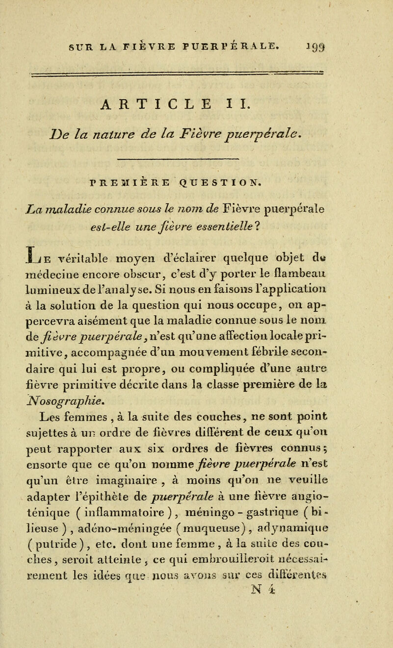 ARTICLE IL De la nature de la Fièvre puerpérale. PREMIERE QUESTION. La maladie connue sous le nom de Fièvre puerpérale est-elle une fièvre essentielle**. Jue véritable moyen d'éclairer quelque objet d« médecine encore obscur, c'est d'y porter le flambeau lumineux de l'analyse. Si nous en faisons l'application à la solution de la question qui nous occupe, on ap- percevra aisément que la maladie connue sous le nom. de fièvre puerpérale, n'est qu'une affection locale pri- mitive, accompagnée d'un mouvement fébrile secon- daire qui lui est propre, ou compliquée d'une autre fièvre primitive décrite dans la classe première de la Nosographie. Les femmes , à la suite des couches, ne sont point sujettes à un ordre de fièvres différent de ceux qu'on peut rapporter aux six ordres de fièvres connus $ ensorte que ce qu'on nomme fièvre puerpérale n'est qu'un être imaginaire , à moins qu'on ne veuille adapter l'épithète de puerpérale à une lièvre angio- ténique ( inflammatoire ), méningo - gastrique (bi- lieuse ) , adéno-méningée (muqueuse), aclynamique ( putride ) , etc. dont une femme , à la suite des cou- ches, seroit atteinte , ce qui embrouiller oit. nécessai- rement les idées que nous avons sur ces différentes N i