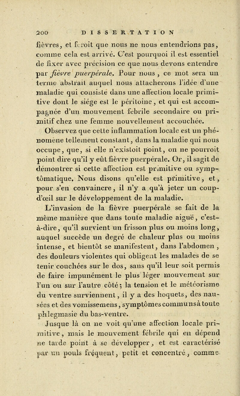 fièvres, et feroit que nous ne nous entendrions pas, comme cela est arrivé. C'est pourquoi il est essentiel de fixer avec précision ce que nous devons entendre par fièvre puerpérale. Pour nous , ce mot sera un ternie abstrait auquel nous attacherons l'idée d'une maladie qui consiste dans une affection locale primi- tive dont le siège est le péritoine, et qui est accom- pagnée d'un mouvement febrile secondaire ou pri- mitif chez une femme nouvellement accouchée. Observez que cette inflammation locale est un phé- nomène tellement constant, dans la maladie qui nous occupe, que, si elle nexistoit point, on ne pourrait point dire qu'il y eût fièvre puerpérale. Or, il sagit de démontrer si cette affection est primitive ou symp- tômatique. Nous disons qu'elle est primitive, et, pour s'en convaincre, il n'y a qu'à jeter un coup-* d'oeil sur le développement de la maladie. L'invasion de la fièvre puerpérale se fait de la même manière que dans toute maladie aiguë, c'est- à-dire, qu'il survient un frisson plus ou moins long, auquel succède un degré de chaleur plus ou moins intense, et bientôt se manifestent, dans l'abdomen , des douleurs violentes qui obligent les malades de se tenir couchées sur le dos, sans qu'il leur soit permis de faire impunément le plus léger mouvement sur l'un ou sur l'autre côté ; la tension et le météorisme du ventre surviennent, il y a des hoquets, des nau- sées et des vomissemens, symptômescommunsà toute phlegmasie du bas-ventre. Jusque là on ne voit qu'une affection locale pri- mitive , mais le mouvement fébrile qui en dépend ne tarde point à se développer ^ et est caractérisé par un pouls fréquent ? petit et concentré^ comme