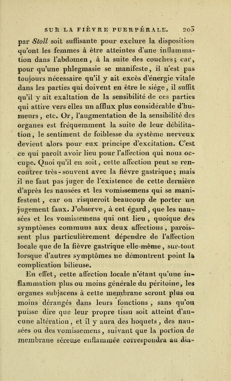 par Stoll soit suffisante pour exclure la disposition qu'ont les femmes à être atteintes d'une inflamma- tion dans l'abdomen, à la suite des couches; car, pour qu'une phlegmasie se manifeste, il n'est pas toujours nécessaire qu'il y ait excès d'énergie vitale dans les parties qui doivent en être le siège, il suffit qu'il y ait exaltation de la sensibilité de ces parties qui attire vers elles un afflux plus considérable d'hu- meurs , etc. Or, l'augmentation de la sensibilité des organes est fréquemment la suite de leur débilita- tion, le sentiment de foiblesse du système nerveux devient alors pour eux principe d'excitation. C'est ce qui paroît avoir lieu pour l'affection qui nous oc- cupe. Quoi qu'il en soit, cette affection peut se ren- contrer très - souvent avec la fièvre gastrique; mais il ne faut pas juger de l'existence de cette dernière d'après les nausées et les vomissemens qui se mani- festent , car on risqueroit beaucoup de porter un jugement faux. J'observe, à cet égard, que les nau- sées et les vomissemens qui ont lieu , quoique des symptômes communs aux deux affections, parois- sent plus particulièrement dépendre de l'affection locale que de la fièvre gastrique elle-même, sur-tout lorsque d'autres symptômes ne démontrent point la complication bilieuse. En effet, cette affection locale n'étant qu'une in- flammation plus ou moins générale du péritoine, les organes subjacens à cette membrane seront plus ou moins dérangés dans leurs fonctions , sans qu'on puisse dire que leur propre tissu soit atteint d'au- cune altération, et il y aura des hoquets , des nau- sées ou des vomissemens, suivant que la portion de membrane séreuse enflammée correspondra au cluv-