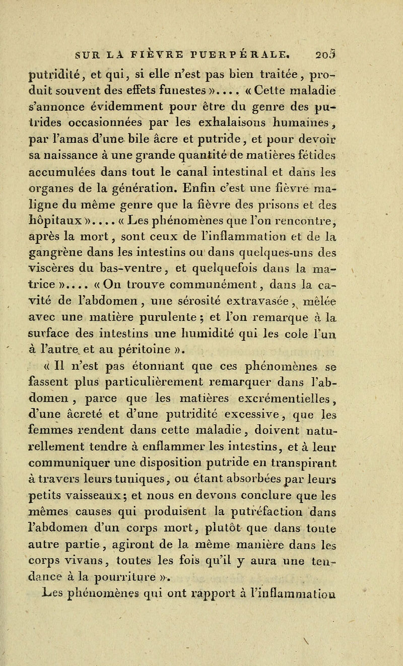 putridité, et qui, si elle n'est pas bien traitée, pro- duit souvent des effets funestes ».... « Cette maladie s'annonce évidemment pour être du genre des pu- trides occasionnées par les exhalaisons humaines, par l'amas d'une bile acre et putride, et pour devoir sa naissance à une grande quantité de matières fétides accumulées dans tout le canal intestinal et dans les organes de la génération. Enfin c'est une fièvre ma- ligne du même genre que la fièvre des prisons et des hôpitaux »....« Les phénomènes que l'on rencontre, après la mort, sont ceux de l'inflammation et de la gangrène dans les intestins ou dans quelques-uns des viscères du bas-ventre, et quelquefois dans la ma- trice».... «On trouve communément, dans la ca- vité de l'abdomen, une sérosité extravasée, mêlée avec une matière purulente ; et l'on remarque à la surface des intestins une humidité qui les coie l'un à l'autre et au péritoine ». « Il n'est pas étonnant que ces phénomènes se fassent plus particulièrement remarquer dans l'ab- domen , parce que les matières excrémentielles, d'une âcreté et d'une putridité excessive, que les femmes rendent dans cette maladie, doivent natu- rellement tendre à enflammer les intestins, et à leur communiquer une disposition putride en transpirant à travers leurs tuniques, ou étant absorbées par leurs petits vaisseaux; et nous en devons conclure que les mêmes causes qui produisent la putréfaction dans l'abdomen d'un corps mort, plutôt que dans toute autre partie, agiront de la même manière dans les corps vivans, toutes les fois qu'il y aura une ten- dance à la pourriture ». Les phénomènes qui ont rapport à l'inflammation