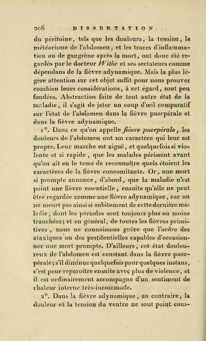 du péritoine, tels que les douleurs, la tension, le météorisme de l'abdomen, et les traces d'inflamma- tion ou de gangrène après la mort, ont donc été re- gardés parle docteur Witlie et ses sectateurs comme dépendans de la fièvre adynamique. Mais la plus lé- gère attention sur cet objet suffit pour nous prouver combien leurs considérations, à cet égard, sont peu fondées. Abstraction faite de tout autre état de la maladie, il s'agit de jeter un coup d'oeil comparatif sur l'état de l'abdomen dans la lièvre puerpérale et dans la fièvre adynamique. i°. Dans ce qu'on appelle fièvre puerpérale ^ les douleurs de l'abdomen ont un caractère qui leur est propre. Leur marche est aiguë, et quelquefois si vio- lente et si rapide , que les malades périssent avant qu'on ait eu le tems de reconnoître quels étoient les caractères de la fièvre concomitante. Or, une mort si prompte annonce, d'abord, que la maladie n'est point une fièvre essentielle , ensuite qu'elle ne peut être regardée comme une fièvre adynamique , car on ne meurt pas ainsi si subitement de cette dernière ma- ladie, dont les périodes sont toujours plus ou moins tranchées; et en général, de toutes les fièvres primi- tives , nous ne connoissons guère que l'ordre des ataxiques ou des pestilentielles capables d'occasion- ner une mort prompte. D'ailleurs, cet état doulou- reux de l'abdomen est constant dans la fièvre puer- pérale ; s'il diminue quelquefois pour quelques instans, c'est pour reparoître ensuite avec plus de violence, et il est ordinairement accompagné d'un sentiment de chaleur interne très-incommode. 2°. Dans la fièvre adynamique, au contraire, la douleur et la tension du ventre ne sont point cons-