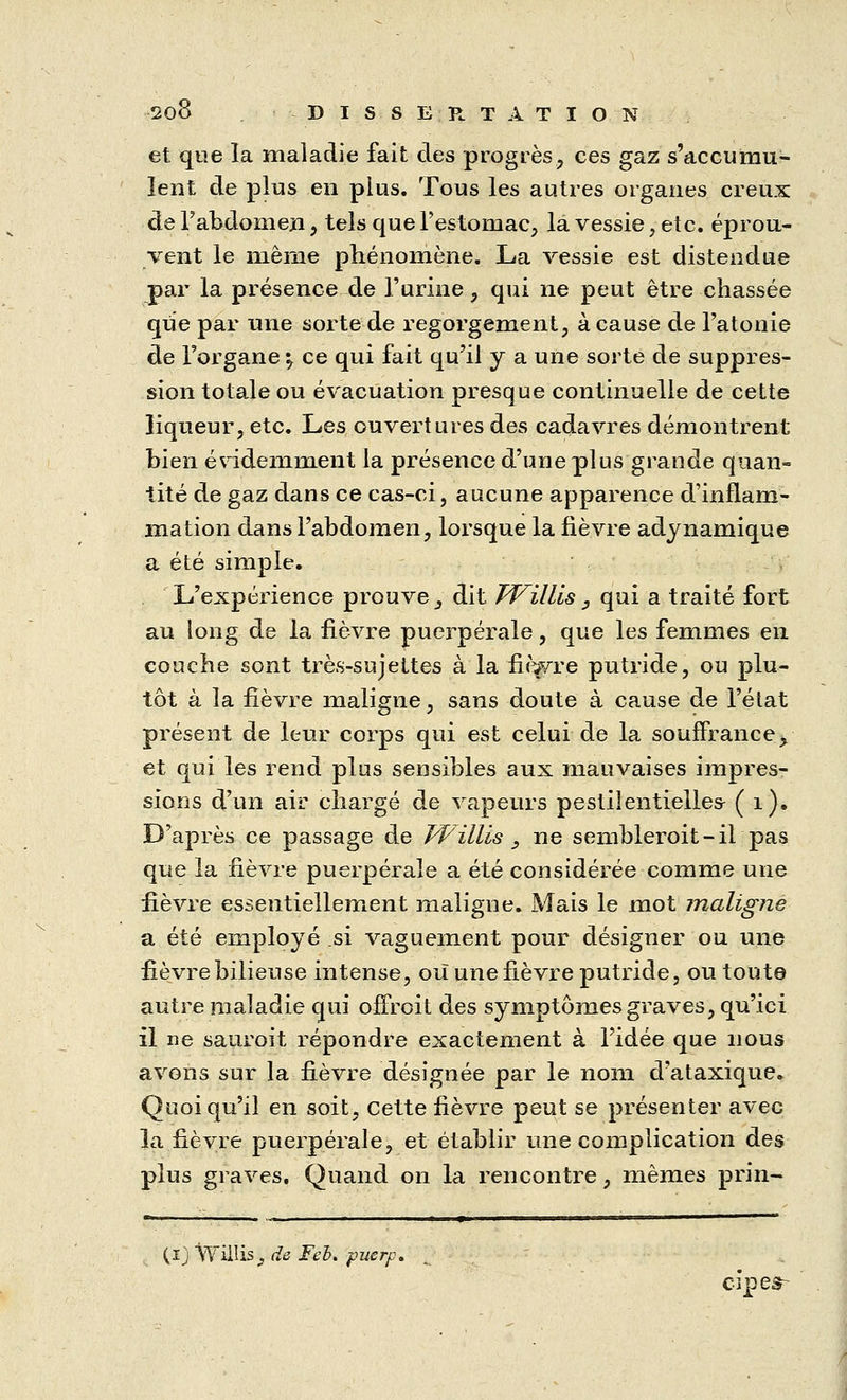 et que la maladie fait des progrès, ces gaz s'accumu- lent de plus en plus. Tous les autres organes creux de l'abdomen, tels que l'estomac, la vessie, etc. éprou- vent le même phénomène. La vessie est distendue par la présence de l'urine, qui ne peut être chassée que par une sorte de regorgement, à cause de l'atonie de l'organe i, ce qui fait qu'il y a une sorte de suppres- sion totale ou évacuation presque continuelle de cette liqueur, etc. Les ouvertures des cadavres démontrent bien évidemment la présence d'une plus grande quan- tité de gaz dans ce cas-ci, aucune apparence d'inflam- mation dans l'abdomen, lorsque la fièvre adynamique a été simple. L'expérience prouve, dit Willis, qui a traité fort au long de la fièvre puerpérale, que les femmes en couche sont très-sujettes à la fmvre putride, ou plu- tôt à la fièvre maligne, sans doute à cause de l'état présent de leur corps qui est celui de la souffrance, et qui les rend plus sensibles aux mauvaises impres- sions d'un air chargé de vapeurs pestilentielles- ( 1). D'après ce passage de Willis , ne sembleroit-ii pas que la lièvre puerpérale a été considérée comme une lièvre essentiellement maligne. Mais le mot maligne a été employé si vaguement pour désigner ou une fièvre bilieuse intense, où une fièvre putride, ou toute autre maladie qui offroit des symptômes graves, qu'ici il ne sauroit répondre exactement à l'idée que nous avons sur la fièvre désignée par le nom d'ataxique. Quoiqu'il en soit, cette fièvre peut se présenter avec la fièvre puerpérale, et établir une complication des plus graves. Quand on la rencontre, mêmes prin- (ij Willis _, de Feh. puerp. cipes-