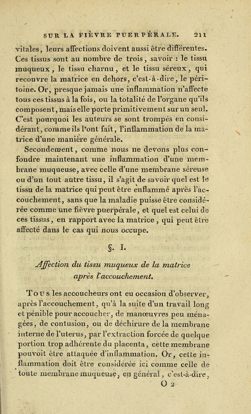 vitales, leurs affections doivent aussi être différentes. Ces tissus sont au nombre de trois, savoir : le tissu muqueux, le tissu charnu, et le tissu séreux, qui recouvre la matrice en dehors, c'est-à-dire, le péri- toine. Or, presque jamais une inflammation n'affecte tous ces tissus à la fois, ou la totalité de l'organe qu'ils composent, mais elle porte primitivement sur un seul. C'est pourquoi les auteurs se sont trompés en consi- dérant, comme ils l'ont fait, l'inflammation de la ma- trice d'une manière générale. Secondement, comme nous ne devons plus con- fondre maintenant une inflammation d'une mem- brane muqueuse, avec celle d'une membrane séreuse ou d'un tout autre tissu, il s'agit de savoir quel est le tissu de la matrice qui peut être enflammé après l'ac- couchement, sans que la maladie puisse être considé- rée comme une fièvre puerpérale, et quel, est celui de ces tissus, en rapport avec la matrice , qui peut être affecté dans Le cas qui nous occupe. s. i. jîjfection du tissu muqueux de la matrice après Vaccouchement. Tous les accoucheurs ont eu occasion d'observer, après l'accouchement, qu'à la suite d'un travail long et pénible pour accoucher, de manœuvres peu ména- gées, de contusion, ou de déchirure de la membrane interne de l'utérus, par l'extraction forcée de quelque portion trop adhérente du placenta, cette membrane pouvoit être attaquée d'inflammation. Or, cette in- flammation doit être considérée ici comme celle dé toute membrane muqueuse, en général, c'est-à-dire, O 2