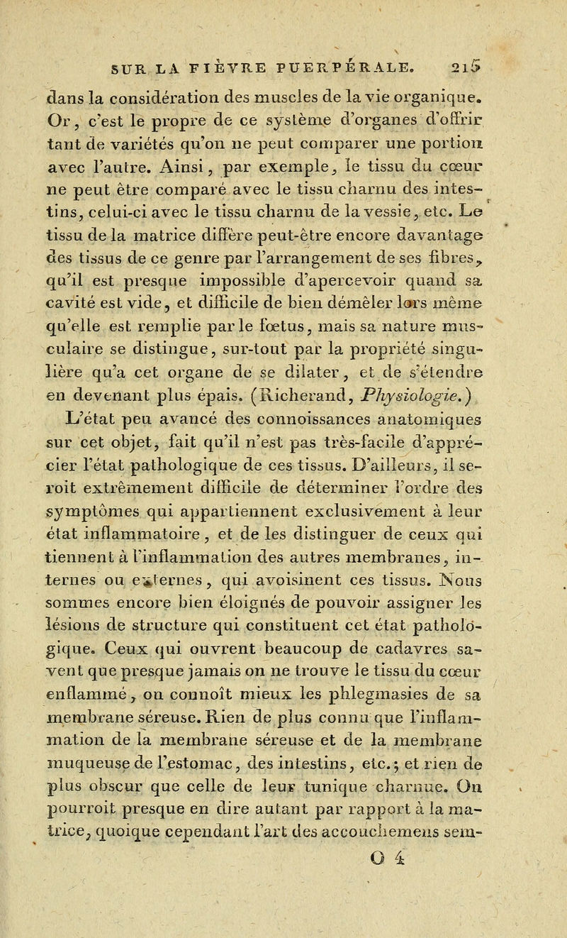 dans la considération des muscles de la vie organique. Or, c'est le propre de ce système d'organes d'offrir tant de variétés qu'on ne peut comparer une portion avec l'autre. Ainsi, par exemple, le tissu du cœur ne peut être comparé avec le tissu charnu des intes- tins, celui-ci avec le tissu charnu de la vessie, etc. Le tissu de la matrice diffère peut-être encore davantage des tissus de ce genre par l'arrangement de ses fibresy qu'il est presque impossible d'apercevoir quand sa cavité est vide, et difficile de bien démêler lors même qu'elle est remplie parle fœtus, mais sa nature mus- culaire se distingue, sur-tout par la propriété singu- lière qu'a cet organe de se dilater, et de s'étendre en devenant plus épais. (Richerand, Physiologie.) L'état peu avancé des connoissances anatomiques sur cet objet, fait qu'il n'est pas très-facile d'appré- cier l'état pathologique de ces tissus. D'ailleurs, il se- roit extrêmement difficile de déterminer l'ordre des symptômes qui appartiennent exclusivement à leur état inflammatoire, et de les distinguer de ceux qui tiennent à l'inflammation des autres membranes, in- ternes ou externes, qui avoisinent ces tissus. Nous sommes encore bien éloignés de pouvoir assigner les lésions de structure qui constituent cet état patholo- gique. Ceux qui ouvrent beaucoup de cadavres sa- vent que presque jamais on ne trouve le tissu du cœur enflammé r on connoît mieux les phlegmasies de sa membrane séreuse. Rien de plus connu que l'inflam- mation de la membrane séreuse et de la membrane muqueuse de l'estomac, des intestins, etc.; et rien de plus obscur que celle de leur tunique charnue. On pourroit presque en dire autant par rapport à la ma- trice; quoique cependant l'art des accoucliemeus sem-