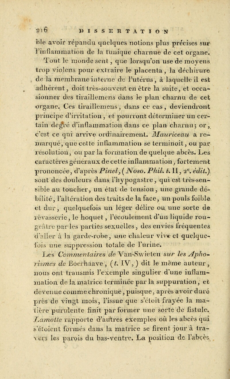 Me avoir répandu quelques notions plus précises sur l'inflammation de la tunique charnue de cet organe» Tout le monde sent, que lorsqu'on use de moyens trop vioîens pour extraire le placenta, la déchirure de la membrane interne de Puterus, à laquelle il est adhérent, doit très-souvent en être la suite, et occa- sionner des tiraillemens dans le plan charnu de cet organe. Ces tiraillemens, dans ce cas, deviendront principe d'irritation , et pourront déterminer un cer- tain de^ré d'inflammation dans ce plan charnu; or, c'est ce qui arrive ordinairement. Èlauriceau a re- marqué, que cette inflammation se terminoit, ou par résolution, ou par la formation de quelque abcès. Les caractères généraux de cette inflammation, fortement prononcée, d'après Pinel,(KNoso. Phih t. Iï, 2 e-. édit.) sont des douleurs dans, l'hypogastre, qui est très-sen- sible au toucher, un état de tension, une grande dé- bilité, l'altération des traits de la face, un pouls foible et dur, quelquefois un léger délire ou. une sorte de rêvasserie, le hoquet, l'écoulement d'un liquide rou- geâtrepar les parties sexuelles, des envies fréquentes d'aller à la garde-robe, une chaleur vive et quelque- fois une suppression totale de l'urine. Les Commentaires de Van-Swieten sur les Aplxo* risines de Boerhaave, (;& IV, ) dit le même auteur, nous ont transmis l'exemple singulier d'une inflam- mation de la matrice terminée par la suppuration, et devenue comme chronique, puisque, après avoir duré près de vingt mois, l'issue que s'étoit frayée la ma- tière purulente finit par former une sorte de fistule. Lamolte rapporte d'arrfres exemples où les abcès qui s'éioient formés dans la matrice se firent jour à tra- vers les parois du bas-ventre. La position de. l'abcès